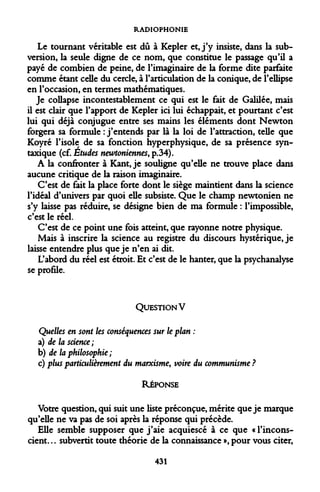 RADIOPHONIE 
Le tournant véritable est dû à Kepler et, j'y insiste, dans la subversion, la seule digne de ce nom, que constitue le passage qu'il a payé de combien de peine, de l'imaginaire de la forme dite parfaite comme étant celle du cercle, à l'articulation de la conique, de l'ellipse en l'occasion, en termes mathématiques. 
Je collapse incontestablement ce qui est le fait de Galilée, mais il est clair que l'apport de Kepler ici lui échappait, et pourtant c'est lui qui déjà conjugue entre ses mains les éléments dont Newton forgera sa formule : j'entends par là la loi de l'attraction, telle que Koyré l'isole de sa fonction hyperphysique, de sa présence syntaxique (cf. Études newtoniennes, p.34). 
A la confronter à Kant, je souligne qu'elle ne trouve place dans aucune critique de la raison imaginaire. 
C'est de fait la place forte dont le siège maintient dans la science l'idéal d'univers par quoi elle subsiste. Que le champ newtonien ne s'y laisse pas réduire, se désigne bien de ma formule : l'impossible, c'est le réel. 
C'est de ce point une fois atteint, que rayonne notre physique. 
Mais à inscrire la science au registre du discours hystérique, je laisse entendre plus que je n'en ai dit. 
L'abord du réel est étroit. Et c'est de le hanter, que la psychanalyse se profile. 
QUESTION V 
Quelles en sont les conséquences sur le plan : 
a) de la science; 
b) de la philosophie ; 
c) plus particulièrement du marxisme, voire du communisme ? 
RÉPONSE 
Votre question, qui suit une liste préconçue, mérite que je marque qu'elle ne va pas de soi après la réponse qui précède. 
Elle semble supposer que j'aie acquiescé à ce que « l'inconscient. .. subvertit toute théorie de la connaissance », pour vous citer, 
431  