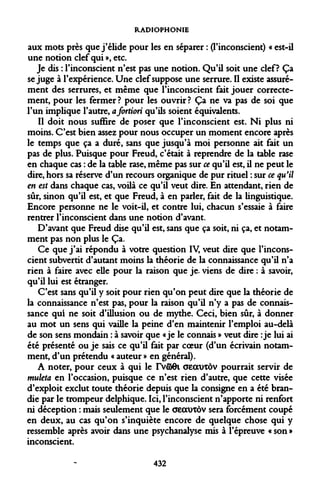 RADIOPHONIE 
aux mots près que j'élide pour les en séparer : (l'inconscient) « est-il une notion clef qui », etc. 
Je dis : l'inconscient n'est pas une notion. Qu'il soit une clef? Ça se juge à l'expérience. Une clef suppose une serrure. Il existe assurément des serrures, et même que l'inconscient fait jouer correctement, pour les fermer? pour les ouvrir? Ça ne va pas de soi que l'un implique l'autre, a fortiori qu'ils soient équivalents. 
Il doit nous suffire de poser que l'inconscient est. Ni plus ni moins. C'est bien assez pour nous occuper un moment encore après le temps que ça a duré, sans que jusqu'à moi personne ait fait un pas de plus. Puisque pour Freud, c'était à reprendre de la table rase en chaque cas : de la table rase, même pas sur ce qu'il est, il ne peut le dire, hors sa réserve d'un recours organique de pur rituel : sur ce qu'il en est dans chaque cas, voilà ce qu'il veut dire. En attendant, rien de sûr, sinon qu'il est, et que Freud, à en parler, fait de la linguistique. Encore personne ne le voit-il, et contre lui, chacun s'essaie à faire rentrer l'inconscient dans une notion d'avant. 
D'avant que Freud dise qu'il est, sans que ça soit, ni ça, et notamment pas non plus le Ça. 
Ce que j'ai répondu à votre question IV, veut dire que l'inconscient subvertit d'autant moins la théorie de la connaissance qu'il n'a rien à faire avec elle pour la raison que je. viens de dire : à savoir, qu'il lui est étranger. 
C'est sans qu'il y soit pour rien qu'on peut dire que la théorie de la connaissance n'est pas, pour la raison qu'il n'y a pas de connaissance qui ne soit d'illusion ou de mythe. Ceci, bien sûr, à donner au mot un sens qui vaille la peine d'en maintenir l'emploi au-delà de son sens mondain : à savoir que «je le connais » veut dire : je lui ai été présenté ou je sais ce qu'il fait par coeur (d'un écrivain notamment, d'un prétendu « auteur » en général). 
A noter, pour ceux à qui le rvffiOi aecurcôv pourrait servir de muleta en l'occasion, puisque ce n'est rien d'autre, que cette visée d'exploit exclut toute théorie depuis que la consigne en a été brandie par le trompeur delphique. Ici, l'inconscient n'apporte ni renfort ni déception : mais seulement que le aeauxôv sera forcément coupé en deux, au cas qu'on s'inquiète encore de quelque chose qui y ressemble après avoir dans une psychanalyse mis à l'épreuve « son » inconscient. 
432  
