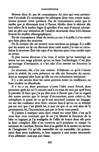 RADIOPHONIE 
Brisons donc là : pas de connaissance. Au sens qui vous permettrait l'accolade d'y envelopper les rubriques dont vous croyez maintenant pousser votre question. Pas de connaissance autre que le mythe que je dénonçais tout à l'heure. Mythe dont la théorie dès lors relève de la mytho-logie (à spécifier d'un trait d'union) nécessitant au plus une extension de l'analyse structurale dont Lévi-Strauss fournit les mythes ethnographiques. 
Pas de connaissance. Mais du savoir, ça oui, à la pelle, à n'en savoir que faire, plein des armoires. 
De là, certains (de ces savoirs) vous crochent au passage. Il y suffit que les anime un de ces discours dont cette année j'ai mis en circulation la structure. Être fait sujet d'un discours peut vous rendre sujet au savoir. 
Si plus aucun discours n'en veut, il arrive qu'on interroge un savoir sur son usage périmé, qu'on en fasse l'archéologie. C'est plus qu'ouvrage d'antiquaire, si c'est afin d'en mettre en fonction la structure. 
La structure, elle, c'est une notion : d'élaborer ce qu'il s'ensuit pour la réalité, de cette présence en elle des formules du savoir, dont je marquais plus haut qu'elle est son avènement notionnel. 
Il y a des savoirs dont les suites peuvent rester en souffrance, ou bien tomber en désuétude. 
Il y en a un dont personne n'avait l'idée avant Freud, dont personne après lui ne l'a encore, sauf à en tenir de moi par quel bout le prendre. Si bien que j'ai pu dire tout à l'heure que c'est au regard des autres savoirs que le terme d'inconscient, pour celui-ci, fait métaphore. A partir de ce qu'il soit structuré comme un langage, on me fait confiance avec fruit : encore faut-il qu'on ne se trompe pas sur ceci que c'est plutôt lui, si tant est que ce ne soit abus de le pronommer, lui, l'inconscient, qui par ce bout vous prend. 
Si j'insiste à marquer ainsi mon retard sur votre hâte, c'est qu'il vous faut vous souvenir que là où j'ai illustré la fonction de la hâte en logique, je l'ai soulignée de l'effet de leurre dont elle peut se faire complice. Elle n'est correcte qu'à produire ce temps : le moment de conclure. Encore faut-il se garder de la mettre au service de l'imaginaire. Ce qu'elle rassemble est un ensemble : les prisonniers dans mon sophisme, et leur rapport à une sortie structurée d'un arbitraire : non pas une classe. 
433  