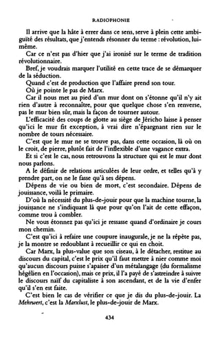 RADIOPHONIE 
Il arrive que la hâte à errer dans ce sens, serve à plein cette ambiguïté des résultats, que j'entends résonner du terme : révolution, lui- même. 
Car ce n'est pas d'hier que j'ai ironisé sur le terme de tradition révolutionnaire. 
Bref, je voudrais marquer l'utilité en cette trace de se démarquer de la séduction. 
Quand c'est de production que l'affaire prend son tour. 
Où je pointe le pas de Marx. 
Car il nous met au pied d'un mur dont on s'étonne qu'il n'y ait rien d'autre à reconnaître, pour que quelque chose s'en renverse, pas le mur bien sûr, mais la façon de tourner autour. 
L'efficacité des coups de glotte au siège de Jéricho laisse à penser qu'ici le mur fit exception, à vrai dire n'épargnant rien sur le nombre de tours nécessaire. 
C'est que le mur ne se trouve pas, dans cette occasion, là où on le croit, de pierre, plutôt fait de l'inflexible d'une vagance extra. 
Et si c'est le cas, nous retrouvons la structure qui est le mur dont nous parlons. 
A le définir de relations articulées de leur ordre, et telles qu'à y prendre part, on ne le fasse qu'à ses dépens. 
Dépens de vie ou bien de mort, c'est secondaire. Dépens de jouissance, voilà le primaire. 
D'où la nécessité du plus-de-jouir pour que la machine tourne, la jouissance ne syndiquant là que pour qu'on l'ait de cette eflfaçon, comme trou à combler. 
Ne vous étonnez pas qu'ici je ressasse quand d'ordinaire je cours mon chemin. 
C'est qu'ici à refaire une coupure inaugurale, je ne la répète pas, je la montre se redoublant à recueillir ce qui en choit. 
Car Marx, la plus-value que son ciseau, à le détacher, restitue au discours du capital, c'est le prix qu'il faut mettre à nier comme moi qu'aucun discours puisse s'apaiser d'un métalangage (du formalisme hégélien en l'occasion), mais ce prix, il l'a payé de s'astreindre à suivre le discours naïf du capitaliste à son ascendant, et de la vie d'enfer qu'il s'en est faite. 
C'est bien le cas de vérifier ce que je dis du plus-de-jouir. La Mehrwert, c'est la Marxlust, le plus-de-jouir de Marx. 
434  