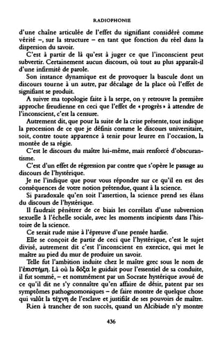 RADIOPHONIE 
d'une chaîne articulée de l'effet du signifiant considéré comme vérité -, sur la structure - en tant que fonction du réel dans la dispersion du savoir. 
C'est à partir de là qu'est à juger ce que l'inconscient peut subvertir. Certainement aucun discours, où tout au plus apparaît-il d'une infirmité de parole. 
Son instance dynamique est de provoquer la bascule dont un discours tourne à un autre, par décalage de la place où l'effet de signifiant se produit. 
A suivre ma topologie faite à la serpe, on y retrouve la première approche freudienne en ceci que l'effet de « progrès » à attendre de l'inconscient, c'est la censure. 
Autrement dit, que pour la suite de la crise présente, tout indique la procession de ce que je définis comme le discours universitaire, soit, contre toute apparence à tenir pour leurre en l'occasion, la montée de sa régie. 
C'est le discours du maître lui-même, mais renforcé d'obscurantisme. 
C'est d'un effet de régression par contre que s'opère le passage au discours de l'hystérique. 
Je ne l'indique que pour vous répondre sur ce qu'il en est des conséquences de votre notion prétendue, quant à la science. 
Si paradoxale qu'en soit l'assertion, la science prend ses élans du discours de l'hystérique. 
Il faudrait pénétrer de ce biais les corrélats d'une subversion sexuelle à l'échelle sociale, avec les moments incipients dans l'histoire de la science. 
Ce serait rude mise à l'épreuve d'une pensée hardie. 
Elle se conçoit de partir de ceci que l'hystérique, c'est le sujet divisé, autrement dit c'est l'inconscient en exercice, qui met le maître au pied du mur de produire un savoir. 
Telle fut l'ambition induite chez le maître grec sous le nom de PèmaTfjHîV Là où la SoÇa le guidait pour l'essentiel de sa conduite, il fut sommé, - et nommément par un Socrate hystérique avoué de ce qu'il dit ne s'y connaître qu'en affaire de désir, patent par ses symptômes pathognomoniques - de faire montre de quelque chose qui valût la téxvn de l'esclave et justifiât de ses pouvoirs de maître. 
Rien à trancher de son succès, quand un Alcibiade n'y montre 
436  