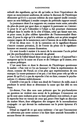 RADIOPHONIE 
refoulé des signifiants, qu'est dû qu'enfin se livre l'équivalence du repos au mouvement uniforme, de même le discours de l'hystérique démontre qu'il n'y a aucune esthésie du sexe opposé (nulle connaissance au sens biblique) à rendre compte du prétendu rapport sexuel. 
La jouissance dont il se supporte est, comme toute autre, articulée du plus-de-jouir par quoi dans ce rapport le partenaire ne s'atteint : 1) pour le vit qu'à l'identifier à l'objet a, fait pourtant clairement indiqué dans le mythe de la côte d'Adam, celui qui faisait tant rire, et pour cause, la plus célèbre épistolière de l'homosexualité féminine, 2) pour la virgo qu'à le réduire au phallus, soit au pénis imaginé comme organe de la tumescence, soit à l'inverse de sa réelle fonction. 
D'où les deux rocs : 1) de la castration où le signifiant-femme s'inscrit comme privation, 2) de l'envie du pénis où le signifiant- homme est ressenti comme frustration. 
Ce sont écueils à mettre à la merci de la rencontre l'accès prôné par des psychanalystes à la maturité du génital. 
Car c'est là l'idéal bâtard dont ceux qui se disent « d'aujourd'hui » masquent qu'ici la cause est d'acte et de l'éthique qu'il anime, avec sa raison politique. 
C'est aussi bien ce dont le discours de l'hystérique questionne le maître : « Fais voir si t'es un homme ! » Mais la représentation de chose, comme dit Freud, ici n'est .plus que représentation de son manque. La toute-puissance n'est pas ; c'est bien pour cela qu'elle se pense. Et qu'il n'y a pas de reproche à lui en faire, comme le psychanalyste s'y obstine imbécilement. 
L'intérêt n'est pas là : à faire son deuil de l'essence du mâle, mais à produire le savoir dont se détermine la cause qui fait défi en son étant. 
Là-dessus, l'on dira non sans prétexte que les psychanalystes en question ne veulent rien savoir de la politique. L'ennuyeux est qu'ils sont assez endurcis pour en faire profession eux-mêmes, et que le reproche leur en vienne de ceux qui, pour s'être logés au discours du maître Marx, font obligation des insignes de la normalisation conjugale : ce qui devrait les embarrasser sur le point épineux d'à l'instant. 
Détail au regard de ce qui nous intéresse : c'est que l'inconscient ne subvertira pas notre science à lui faire faire amende honorable à aucune forme de connaissance. 
438  