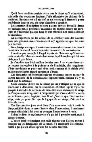 RADIOPHONIE 
Qu'il fasse semblant parfois de ce que la nique qu'il y introduit, soit celle des nocturnes habitant l'aile effondrée du château de la tradition, l'inconscient s'il est clef, ce ne le sera qu'à fermer la porte qui béerait dans ce trou de votre chambre à coucher. 
Les amateurs d'initiation ne sont pas nos invités. Freud là-dessus ne badinait pas. Il proférait l'anathème du dégoût contre ces sortilèges et n'entendait pas que Jung fît que rebruit à nos oreilles des airs de mandatas. 
Ça n'empêchera pas les offices de se célébrer avec des coussins pour nos genoux, mais l'inconscient n'y apporterait que des rires peu décents. 
Pour l'usage ménager, il serait à recommander comme tournesol à constituer l'éventail du réactionnaire en matière de connaissance. 
Il restitue par exemple à Hegel le prix de l'humour qu'il mérite, mais en révèle l'absence totale dans toute la philosophie qui lui succède, mis à part Marx. 
Je n'en dirai que l'échantillon dernier venu à ma « connaissance », ce retour incroyable à la puissance de l'invisible, plus angoissant d'être posthume et pour moi d'un ami, comme si le visible avait encore pour aucun regard apparence d'étant. 
Ces simagrées phénoménologiques tournent toutes autour de l'arbre fantôme de la connaissance supranormale, comme s'il y en avait une de normale. 
Nulle clameur d'être ou de néant qui ne s'éteigne de ce que le marxisme a démontré par sa révolution effective : qu'il n'y a nul progrès à attendre de vérité ni de bien-être, mais seulement le virage de l'impuissance imaginaire à l'impossible qui s'avère d'être le réel à ne se fonder qu'en logique : soit là où j'avertis que l'inconscient siège, mais pas pour dire que la logique de ce virage n'ait pas à se hâter de l'acte. 
Car l'inconscient joue aussi bien d'un autre sens : soit à partir de l'impossibilité dont le sexe s'inscrit dans l'inconscient, à maintenir comme désirable la loi dont se connote l'impuissance à jouir. 
Il faut le dire : le psychanalyste n'a pas ici à prendre parti, mais à dresser constat. 
C'est en quoi je témoigne que nulle rigueur que j'aie pu mettre à marquer ici les défaillances de la suture, n'a rencontré des communistes à qui j'ai eu affaire qu'une fin de non-recevoir. 
439  