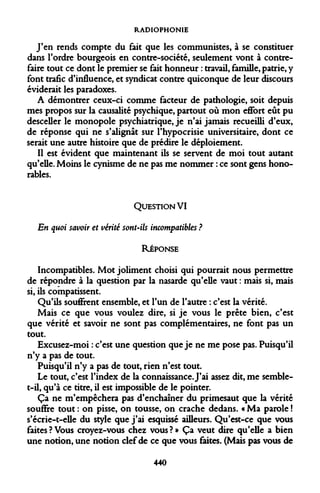 RADIOPHONIE 
J'en rends compte du fait que les communistes, à se constituer dans l'ordre bourgeois en contre-société, seulement vont à contrefaire tout ce dont le premier se fait honneur : travail, famille, patrie, y font trafic d'influence, et syndicat contre quiconque de leur discours éviderait les paradoxes. 
A démontrer ceux-ci comme facteur de pathologie, soit depuis mes propos sur la causalité psychique, partout où mon eflfort eût pu desceller le monopole psychiatrique, je n'ai jamais recueilli d'eux, de réponse qui ne s'alignât sur l'hypocrisie universitaire, dont ce serait une autre histoire que de prédire le déploiement. 
Il est évident que maintenant ils se servent de moi tout autant qu'elle. Moins le cynisme de ne pas me nommer : ce sont gens honorables. 
QUESTION VI En quoi savoir et vérité sont-ils incompatibles ? 
RÉPONSE 
Incompatibles. Mot joliment choisi qui pourrait nous permettre de répondre à la question par la nasarde qu'elle vaut : mais si, mais si, ils compatissent. 
Qu'ils souôrent ensemble, et l'un de l'autre : c'est la vérité. 
Mais ce que vous voulez dire, si je vous le prête bien, c'est que vérité et savoir ne sont pas complémentaires, ne font pas un tout. 
Excusez-moi : c'est une question que je ne me pose pas. Puisqu'il n'y a pas de tout. 
Puisqu'il n'y a pas de tout, rien n'est tout. 
Le tout, c'est l'index de la connaissance. J'ai assez dit, me semble- t—il, qu'à ce titre, il est impossible de le pointer. 
Ça ne m'empêchera pas d'enchaîner du primesaut que la vérité souffre tout : on pisse, on tousse, on crache dedans. « Ma parole ! s'écrie-t-elle du style que j'ai esquissé ailleurs. Qu'est-ce que vous faites?Vous croyez-vous chez vous?» Ça veut dire qu'elle a bien une notion, une notion clef de ce que vous faites. (Mais pas vous de 
440  