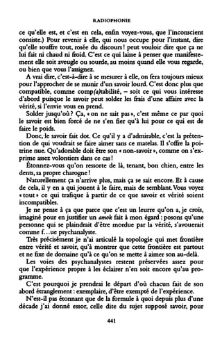 RADIOPHONIE 
ce qu'elle est, et c'est en cela, enfin voyez-vous, que l'inconscient consiste.) Pour revenir à elle, qui nous occupe pour l'instant, dire qu'elle souffre tout, rosée du discours ! peut vouloir dire que ça ne lui fait ni chaud ni froid. C'est ce qui laisse à penser que manifestement elle soit aveugle ou sourde, au moins quand elle vous regarde, ou bien que vous l'assignez. 
A vrai dire, c'est-à-dire à se mesurer à elle, on fera toujours mieux pour l'approcher de se munir d'un savoir lourd. C'est donc plus que compatible, comme comptabilité, - soit ce qui vous intéresse d'abord puisque le savoir peut solder les fiais d'une affaire avec la vérité, si l'envie vous en prend. 
Solder jusqu'où? Ça, «on ne sait pas», c'est même ce par quoi le savoir est bien forcé de ne s'en fier qu'à lui pour ce qui est de faire le poids. 
Donc, le savoir fait dot. Ce qu'il y a d'admirable, c'est la prétention de qui voudrait se faire aimer sans ce matelas. Il s'offre la poitrine nue. Qu'adorable doit être son « non-savoir », comme on s'exprime assez volontiers dans ce cas ! 
Étonnez-vous qu'on ressorte de là, tenant, bon chien, entre les dents, sa propre charogne ! 
Naturellement ça n'arrive plus, mais ça se sait encore. Et à cause de cela, il y en a qui jouent à le faire, mais de semblant. Vous voyez « tout » ce qui trafique à partir de ce que savoir et vérité soient incompatibles. 
Je ne pense à ça que parce que c'est un leurre qu'on a, je crois, imaginé pour en justifier un amok fait à mon égard : posons qu'une personne qui se plaindrait d'être mordue par la vérité, s'avouerait comme f.. .ue psychanalyste. 
Très précisément je n'ai articulé la topologie qui met frontière entre vérité et savoir, qu'à montrer que cette frontière est partout et ne fixe de domaine qu'à ce qu'on se mette à aimer son au-delà. 
Les voies des psychanalystes restent préservées assez pour que l'expérience propre à les éclairer n'en soit encore qu'au programme. 
C'est pourquoi je prendrai le départ d'où chacun fait de son abord étranglement : exemplaire, d'être exempté de l'expérience. 
N'est-il pas étonnant que de la formule à quoi depuis plus d'une décade j'ai donné essor, celle dite du sujet supposé savoir, pour 
441  