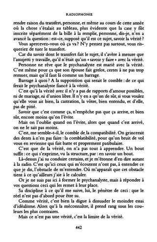 RADIOPHONIE 
rendre raison du transfert, personne, et même au cours de cette année où la chose s'étalait au tableau, plus évidente que la case y fût inscrite séparément de la bille à la remplir, personne, dis-je, n'en a avancé la question : est-ce, supposé qu'il est ce sujet, savoir la vérité ? 
Vous apercevez-vous où ça va ? N'y pensez pas surtout, vous risqueriez de tuer le transfert. 
Car du savoir dont le transfert fait le sujet, il s'avère à mesure que l'assujetti y travaille, qu'il n'était qu'un « savoir y faire » avec la vérité. 
Personne ne rêve que le psychanalyste est marié avec la vérité. C'est même pour ça que son épouse fait grelot, certes à ne pas trop remuer, mais qu'il faut là comme un barrage. 
Barrage à quoi ? A la supposition qui serait le comble : de ce qui ferait le psychanalyste fiancé à la vérité. 
C'est qu'à la vérité avec il n'y a pas de rapports d'amour possibles, ni de mariage, ni d'union libre. Il n'y en a qu'un de sûr, si vous voulez qu'elle vous ait bien, la castration, la vôtre, bien entendu, et d'elle, pas de pitié. 
Savoir que c'est comme ça, n'empêche pas que ça arrive, et bien sûr, encore moins qu'on l'évite. 
Mais on l'oublie quand on l'évite, alors que quand c'est arrivé, on ne le sait pas moins. 
C'est, me semble-t-il, le comble de. la compatibilité. On grincerait des dents à-n'en pas faire : la comblatibilité, pour qu'un bruit de vol vous en revienne qui fait batte et proprement patibulaire. 
C'est que de la vérité, on n'a pas tout à apprendre. Un bout suffit : ce qui s'exprime, vu la structure, par : en savoir un bout. 
Là-dessus j'ai su conduire certains, et je m'étonne d'en dire autant à la radio. C'est qu'ici ceux qui m'écoutent n'ont pas, à entendre ce que je dis, l'obstacle de m'entendre. Où m'apparaît que cet obstacle tient à ce qu'ailleurs j'aie à le calculer. 
Or je ne suis pas ici à former le psychanalyste, mais à répondre à vos questions ceci qui les remet à leur place. 
Sa discipline à ce qu'il me suive, lui, le pénètre de ceci : que le réel n'est pas d'abord pour être su. 
Comme vérité, c'est bien la digue à dissuader le moindre essai d'idéalisme. Alors qu'à la méconnaître, il prend rang sous les couleurs les plus contraires. 
Mais ce n'est pas une vérité, c'est la limite de la vérité. 
442  