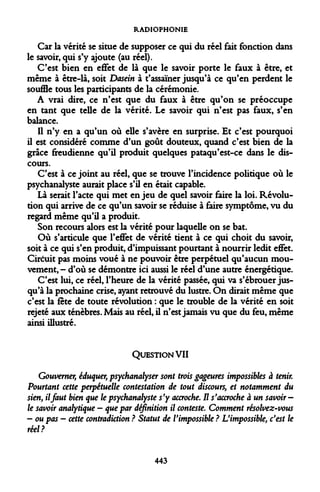 RADIOPHONIE 
Car la vérité se situe de supposer ce qui du réel fait fonction dans le savoir, qui s'y ajoute (au réel). 
C'est bien en effet de là que le savoir porte le faux à être, et même à être-là, soit Dasein à t'assaïner jusqu'à ce qu'en perdent le souffle tous les participants de la cérémonie. 
A vrai dire, ce n'est que du faux à être qu'on se préoccupe en tant que telle de la vérité. Le savoir qui n'est pas faux, s'en balance. 
Il n'y en a qu'un où elle s'avère en surprise. Et c'est pourquoi il est considéré comme d'un goût douteux, quand c'est bien de la grâce freudienne qu'il produit quelques pataqu'est-ce dans le discours. 
C'est à ce joint au réel, que se trouve l'incidence politique où le psychanalyste aurait place s'il en était capable. 
Là serait l'acte qui met enjeu de quel savoir faire la loi. Révolution qui arrive de ce qu'un savoir se réduise à faire symptôme, vu du regard même qu'il a produit. 
Son recours alors est la vérité pour laquelle on se bat. 
Où s'articule que l'effet de vérité tient à ce qui choit du savoir, soit à ce qui s'en produit, d'impuissant pourtant à nourrir ledit effet. Ciréuit pas moins voué à ne pouvoir être perpétuel qu'aucun mouvement,- d'où se démontre ici aussi le réel d'une autre énergétique. 
C'est lui, ce réel, l'heure de la vérité passée, qui va s'ébrouer jusqu'à la prochaine crise, ayant retrouvé du lustre. On dirait même que c'est la fête de toute révolution : que le trouble de la vérité en soit rejeté aux ténèbres. Mais au réel, il n'est jamais vu que du feu, même ainsi illustré. 
QUESTION VII 
Gouverner, éduquer, psychanalyser sont trois gageures impossibles à Pourtant cette perpétuelle contestation de tout discours, et notamment sien, il faut bien que le psychanalyste s'y accroche. H s'accroche à un savoir- le savoir analytique - que par définition il conteste. Comment résolvez-vous - ou pas - cette contradiction ? Statut de l'impossible ? L'impossible, c'est réel? 
443  