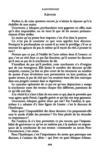 RADIOPHONIE RÉPONSE 
Pardon si, de cette question encore, je n'atteins la réponse qu'à la rhabiller de mes mains. 
Gouverner, y éduquer, psychanalyser sont gageures en effet, mais qu'à dire impossibles, on ne tient là que de les assurer prématurément d'être réelles. 
Le moins qu'on puisse leur imposer, c'est d'en faire la preuve. 
Ce n'est pas là contester ce que vous appelez leur discours. Pourquoi le psychanalyste en aurait-il au reste le privilège, s'il ne se trouvait les agencer du pas, le même qu'il reçoit du réel, à pousser le sien? 
Notons que ce pas, il l'établit de l'acte même dont il l'avance ; et que c'est au réel dont ce pas fait fonction, qu'il soumet les discours qu'il met au pas de la synchronie du dit. 
S'installant du pas qu'il produit, cette synchronie n'a d'origine que de son émergence. Elle limite le nombre des discours qu'elle assujettit, comme j'ai fait au plus court de les structurer au nombre de quatre d'une révolution non permutative en leur position, de quatre termes, le pas de réel qui s'en soutient étant dès lors univoque dans son progrès comme dans sa régression. 
Le caractère opératoire de ce pas est qu'une disjonction y rompt la synchronie entre des termes chaque fois différents, justement de ce qu'elle soit fixe. 
A la vérité là n'a lyse à faire de son nom ce qui, dans le proverbe que vous agitez après Freud, s'appelle guérir et qui fait rire trop gaiement. 
Gouverner, éduquer, guérir donc qui sait? Par l'analyse, le quatrième à y rabattre d'y faire figure de Lisette : c'est le discours de l'hystérique. 
Mais quoi ! l'impossibilité des deux derniers s'en proposerait-elle sous le mode d'alibi des premiers ? Ou bien plutôt de les résoudre en impuissance ? 
Par l'analyse, là n'a lyse, permettez ce jeu encore, que l'impossibilité de gouverner ce qu'on ne maîtrise pas, à la traduire en impuissance de la synchronie de nos termes : commander au savoir. Pour l'inconscient, c'est coton. 
Pour l'hystérique, c'est l'impuissance du savoir que provoque son discours, à s'animer du désir, - qui livre en quoi éduquer échoue. 
444  