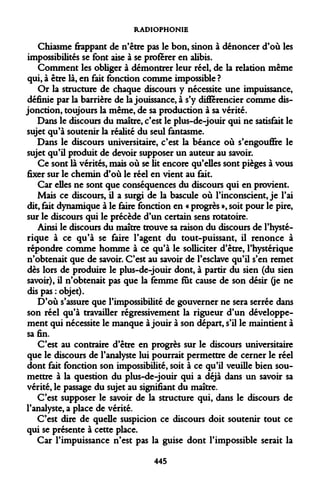 RADIOPHONIE 
Chiasme frappant de n'être pas le bon, sinon à dénoncer d'où les impossibilités se font aise à se proférer en alibis. 
Comment les obliger à démontrer leur réel, de la relation même qui, à être là, en fait fonction comme impossible ? 
Or la structure de chaque discours y nécessite une impuissance, définie par la barrière de la jouissance, à s'y différencier comme disjonction, toujours la même, de sa production à sa vérité. 
Dans le discours du maître, c'est le plus-de-jouir qui ne satisfait le sujet qu'à soutenir la réalité du seul fantasme. 
Dans le discours universitaire, c'est la béance où s'engouffre le sujet qu'il produit de devoir supposer un auteur au savoir. 
Ce sont là vérités, mais où se lit encore qu'elles sont pièges à vous fixer sur le chemin d'où le réel en vient au fait. 
Car elles ne sont que conséquences du discours qui en provient. 
Mais ce discours, il a surgi de la bascule où l'inconscient, je l'ai dit, fait dynamique à le faire fonction en « progrès », soit pour le pire, sur le discours qui le précède d'un certain sens rotatoire. 
Ainsi le discours du maître trouve sa raison du discours de l'hystérique à ce qu'à se faire l'agent du tout-puissant, il renonce à répondre comme homme à ce qu'à le solliciter d'être, l'hystérique n'obtenait que de savoir. C'est au savoir de l'esclave qu'il s'en remet dès lors de produire le plus-de-jouir dont, à partir du sien (du sien savoir), il n'obtenait pas que la femme fut cause de son désir (je ne dis pas : objet). 
D'où s'assure que l'impossibilité de gouverner ne sera serrée dans son réel qu'à travailler régressivement la rigueur d'un développement qui nécessite le manque à jouir à son départ, s'il le maintient à sa fin. 
C'est au contraire d'être en progrès sur le discours universitaire que le discours de l'analyste lui pourrait permettre de cerner le réel dont fait fonction son impossibilité, soit à ce qu'il veuille bien soumettre à la question du plus-de-jouir qui a déjà dans un savoir sa vérité, le passage du sujet au signifiant du maître. 
C'est supposer le savoir de la structure qui, dans le discours de l'analyste, a place de vérité. 
C'est dire de quelle suspicion ce discours doit soutenir tout ce qui se présente à cette place. 
Car l'impuissance n'est pas la guise dont l'impossible serait la 
445  
