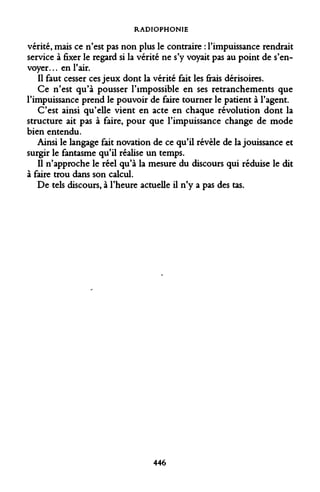RADIOPHONIE 
vérité, mais ce n'est pas non plus le contraire : l'impuissance rendrait service à fixer le regard si la vérité ne s'y voyait pas au point de s'envoyer. .. en l'air. 
Il faut cesser ces jeux dont la vérité fait les frais dérisoires. 
Ce n'est qu'à pousser l'impossible en ses retranchements que l'impuissance prend le pouvoir de faire tourner le patient à l'agent. 
C'est ainsi qu'elle vient en acte en chaque révolution dont la structure ait pas à faire, pour que l'impuissance change de mode bien entendu. 
Ainsi le langage fait novation de ce qu'il révèle de la jouissance et surgir le fantasme qu'il réalise un temps. 
Il n'approche le réel qu'à la mesure du discours qui réduise le dit à faire trou dans son calcul. 
De tels discours, à l'heure actuelle il n'y a pas des tas. 
446  