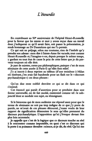 L'étourdit 
En contribuant au 50e anniversaire de l'hôpital Henri-Rousselle pour la faveur que les miens et moi y avons reçue dans un travail dont j'indiquerai ce qu'il savait faire, soit passer la présentation, je rends hommage au Dr Daumézon qui me l'a permis. 
Ce qui suit ne préjuge, selon ma coutume, rien de l'intérêt qu'y prendra son adresse : mon dire à Sainte-Anne fut vacuole, tout comme Henri-Rousselle et, l'imagine-t-on, depuis presque le même temps, y gardant en tout état de cause le prix de cette lettre que je dis parvenir toujours où elle doit. 
Je pars de miettes, certes pas philosophiques, puisque c'est de mon séminaire de cette année (à Paris-I) qu'elles font relief. 
J'y ai inscrit à deux reprises au tableau (d'une troisième à Milan où itinérant, j'en avais fait banderole pour un flash sur le « discours psychanalytique ») ces deux phrases : 
Qu'on dise reste oublié derrière ce qui se dit dans ce qui s'entend. 
Cet énoncé qui paraît d'assertion pour se produire dans une forme universelle, est de fait modal, existentiel comme tel : le subjonctif dont se module son sujet, en témoignant. 
Si le bienvenu qui de mon auditoire me répond assez pour que le terme de séminaire ne soit pas trop indigne de ce que j'y porte de parole, ne m'avait de ces phrases détourné, j'eusse voulu de leur rapport de signification démontrer le sens qu'elles prennent du discours psychanalytique. L'opposition qu'ici j'évoque devant être plus loin accentuée. 
Je rappelle que c'est de la logique que ce discours touche au réel à le rencontrer comme impossible, en quoi c'est ce discours qui la porte à sa puissance dernière : science, ai-je dit, du réel. Qu'ici me 
449  