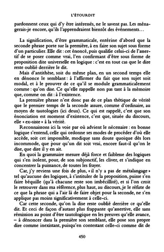 L'ÉTOURDIT 
pardonnent ceux qui d'y être intéressés, ne le savent pas. Les ména- gerais-je encore, qu'ils l'apprendraient bientôt des événements... 
La signification, d'être grammaticale, entérine d'abord que la seconde phrase porte sur la première, à en faire son sujet sous forme d'un particulier. Elle dit : cet énoncé, puis qualifie celui-ci de l'asser- tif de se poser comme vrai, l'en confirmant d'être sous forme de proposition dite universelle en logique : c'est en tout cas que le dire reste oublié derrière le dit. 
Mais d'antithèse, soit du même plan, en un second temps elle en dénonce le semblant : à l'affirmer du fait que son sujet soit modal, et à le prouver de ce qu'il se module grammaticalement comme : qu'on dise. Ce qu'elle rappelle non pas tant à la mémoire que, comme on dit : à l'existence. 
La première phrase n'est donc pas de ce plan thétique de vérité que le premier temps de la seconde assure, comme d'ordinaire, au moyen de tautologies (ici deux). Ce qui est rappelé, c'est que son énonciation est moment d'existence, c'est que, située du discours, elle « ex-siste » à la vérité. 
Reconnaissons ici la voie par où advient le nécessaire : en bonne logique s'entend, celle qui ordonne ses modes de procéder d'où elle accède, soit cet impossible, modique sans doute quoique dès lors incommode, que pour qu'un dit soit vrai, encore faut-il qu'on le dise, que dire il y en ait. 
En quoi la grammaire mesure déjà force et faiblesse des logiques qui s'en isolent, pour, de son subjonctif, les cliver, et s'indique en concentrer la puissance, de toutes les frayer. 
Car, j'y reviens une fois de plus, «il n'y a pas de métalangage» tel qu'aucune des logiques, à s'intituler de la proposition, puisse s'en faire béquille (qu'à chacune reste son imbécillité), et si l'on croit le retrouver dans ma référence, plus haut, au discours, je le réfute de ce que la phrase qui a l'air là de faire objet pour la seconde, ne s'en applique pas moins significativement à celle-ci. 
Car cette seconde, qu'on la dise reste oublié derrière ce qu'elle dit. Et ceci de façon d'autant plus frappante qu'assertive, elle sans rémission au point d'être tautologique en les preuves qu'elle avance, - à dénoncer dans la première son semblant, elle pose son propre dire comme inexistant, puisqu'en contestant celle-ci comme dit de 
450  
