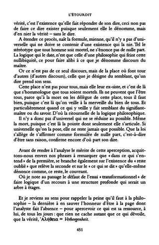 L'ÉTOURDIT 
vérité, c'est l'existence qu'elle fait répondre de son dire, ceci non pas de faire ce dire exister puisque seulement elle le dénomme, mais d'en nier la vérité - sans le dire. 
A étendre ce procès, naît la formule, mienne, qu'il n'y a pas d'universelle qui ne doive se contenir d'une existence qui la nie. Tel le stéréotype que tout homme soit mortel, ne s'énonce pas de nulle part. La logique qui le date, n'est que celle d'une philosophie qui feint cette nullibiquité, ce pour faire alibi à ce que je dénomme discours du maître. 
Or ce n'est pas de ce seul discours, mais de la place où font tour d'autres (d'autres discours), celle que je désigne du semblant, qu'un dire prend son sens. 
Cette place n'est pas pour tous, mais elle leur ex-siste, et c'est de là que s'hommologue que tous soient mortels. Ils ne peuvent que l'être tous, parce qu'à la mort on les délègue de cette place, tous il faut bien, puisque c'est là qu'on veille à la merveille du bien de tous. Et particulièrement quand ce qui y veille y fait semblant du signifiant- maître ou du savoir. D'où la ritournelle de la logique philosophique. 
Il n'y a donc pas d'universel qui ne se réduise au possible. Même la mort, puisque c'est là la pointe dont seulement elle s'articule. Si universelle qu'on la pose, elle ne reste jamais que possible. Que la loi s'allège de s'affirmer comme formulée de nulle part, c'est-à-dire d'être sans raison, confirme encore d'où part son dire. 
Avant de rendre à l'analyse le mérite de cette aperception, acquittons- nous envers nos phrases à remarquer que « dans ce qui s'entend » de la première, se branche également sur l'existence du « reste oublié » que relève la seconde et sur le « ce qui se dit » qu'elle-même dénonce comme, ce reste, le couvrant. 
Où je note au passage le défaut de l'essai « transformationnel » de faire logique d'un recours à une structure profonde qui serait un arbre à étages. 
Et je reviens au sens pour rappeler la peine qu'il faut à la philosophie - la dernière à en sauver l'honneur d'être à la page dont l'analyste fait l'absence - pour apercevoir ce qui est sa ressource, à lui, de tous les jours : que rien ne cache autant que ce qui dévoile, que la vérité, 'AXfjôeia = Verborgenheit. 
451  