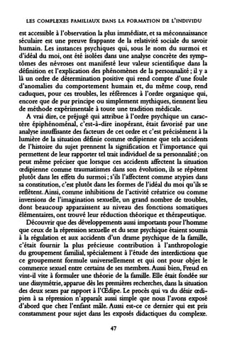 LES COMPLEXES FAMILIAUX DANS LA FORMATION DE L'INDIVIDU 
est accessible à l'observation la plus immédiate, et sa méconnaissance séculaire est une preuve frappante de la relativité sociale du savoir humain. Les instances psychiques qui, sous le nom du surmoi et d'idéal du moi, ont été isolées dans une analyse concrète des symptômes des névroses ont manifesté leur valeur scientifique dans la définition et l'explication des phénomènes de la personnalité ; il y a là un ordre de détermination positive qui rend compte d'une foule d'anomalies du comportement humain et, du même coup, rend caduques, pour ces troubles, les références à l'ordre organique qui, encore que de pur principe ou simplement mythiques, tiennent lieu de méthode expérimentale à toute une tradition médicale. 
A vrai dire, ce préjugé qui attribue à l'ordre psychique un caractère épiphénoménal, c'est-à-dire inopérant, était favorisé par une analyse insuffisante des facteurs de cet ordre et c'est précisément à la lumière de la situation définie comme oedipienne que tels accidents de l'histoire du sujet prennent la signification et l'importance qui permettent de leur rapporter tel trait individuel de sa personnalité ; on peut même préciser que lorsque ces accidents affectent la situation oedipienne comme traumatismes dans son évolution, ils se répètent plutôt dans les effets du surmoi ; s'ils l'affectent comme atypies dans sa constitution, c'est plutôt dans les formes de l'idéal du moi qu'ils se reflètent. Ainsi, comme inhibitions de l'activité créatrice ou comme inversions de l'imagination sexuelle, un grand nombre de troubles, dont beaucoup apparaissent au niveau des fonctions somatiques élémentaires, ont trouvé leur réduction théorique et thérapeutique. 
Découvrir que des développements aussi importants pour l'homme que ceux de la répression sexuelle et du sexe psychique étaient soumis à la régulation et aux accidents d'un drame psychique de la famille, c'était fournir la plus précieuse contribution à l'anthropologie du groupement familial, spécialement à l'étude des interdictions que ce groupement formule universellement et qui ont pour objet le commerce sexuel entre certains de ses membres. Aussi bien, Freud en vint-il vite à formuler une théorie de la famille. Elle était fondée sur une dissymétrie, apparue dès les premières recherches, dans la situation des deux sexes par rapport à l'OEdipe. Le procès qui va du désir oedipien à sa répression n'apparaît aussi simple que nous l'avons exposé d'abord que chez l'enfant maie. Aussi est-ce ce dernier qui est pris constamment pour sujet dans les exposés didactiques du complexe. 
47  
