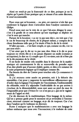L'ÉTOURDIT 
Ainsi ne renié-je pas la fraternité de ce dire, puisque je ne le répète qu'à partir d'une pratique qui, se situant d'un autre discours, le rend incontestable. 
Pour ceux qui m'écoutent... ou pire, cet exercice n'eût fait que confirmer la logique dont s'articulent dans l'analyse castration et OEdipe. 
Freud nous met sur la voie de ce que l'ab-sens désigne le sexe : c'est à la gonfle de ce sens-absexe qu'une topologie se déploie où c'est le mot qui tranche. 
Partant de la locution : « ça ne va pas sans dire », on voit que c'est le cas de beaucoup de choses, de la plupart même, y compris de la chose freudienne telle que je l'ai située d'être le dit de la vérité. 
N'aller pas sans... c'est faire couple, ce qui, comme on dit, « ne va pas tout seul ». 
C'est ainsi que le dit ne va pas sans dire. Mais si le dit se pose toujours en vérité, fut-ce à ne jamais dépasser un midit (comme je m'exprime), le dire ne s'y couple que d'y ex-sister, soit de n'être pas de la dit-mension de la vérité. 
Il est facile de rendre cela sensible dans le discours de la mathématique où cpnstamment le dit se renouvelle de prendre sujet d'un dire plutôt que d'aucune réalité, quitte, ce dire, à le sommer de la suite proprement logique qu'il implique comme dit. 
Pas besoin du dire de Cantor pour toucher cela. Ça commence à Euclide. 
Si j'ai recouru cette année au premier, soit à la théorie des ensembles, c'est pour y rapporter la merveilleuse efflorescence qui, d'isoler dans la logique l'incomplet de l'inconsistant, l'indémontrable du réfutable, voire d'y adjoindre l'indécidable de ne pas arriver à s'exclure de la démontrabilité, nous met assez au pied du mur de l'impossible pour que s'évince le « ce n'est pas ça », qui est le vagissement de l'appel au réel. 
J'ai dit discours de la mathématique. Non langage de la même. Qu'on y prenne garde pour le moment où je reviendrai à l'inconscient, structuré comme un langage, ai-je dit de toujours. Car c'est dans l'analyse qu'il s'ordonne en discours. 
Reste à marquer que le mathématicien a avec son langage le même embarras que nous avec l'inconscient, à le traduire de cette 
452  