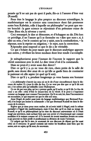 L'ÉTOURDIT 
pensée qu'il ne sait pas de quoi il parle, fut-ce à l'assurer d'être vrai (Russell). 
Pour être le langage le plus propice au discours scientifique, la mathématique est la science sans conscience dont fait promesse notre bon Rabelais, celle à laquelle un philosophel ne peut que rester bouché : la gaye science se réjouissait d'en présumer ruine de l'âme. Bien sûr, la névrose y survit. 
Ceci remarqué, le dire se démontre, et d'échapper au dit. Dès lors ce privilège, il ne l'assure qu'à se formuler en « dire que non », si, à aller au sens, c'est le contien qu'on y saisit, non la contradiction, — la réponse, non la reprise en négation, - le rejet, non la correction. 
Répondre ainsi suspend ce que le dit a de véritable. 
Ce qui s'éclaire du jour rasant que le discours analytique apporte aux autres, y révélant les lieux modaux dont leur ronde s'accomplit. 
Je métaphoriserai pour l'instant de l'inceste le rapport que la vérité entretient avec le réel. Le dire vient d'où il la commande. 
Mais ne peut-il y avoir aussi dire direct? 
Dire ce qu'il y a, ça ne vous dit rien, chers petits de la salle de garde, sans doute dite ainsi de ce qu'elle se garde bien de contrarier le patronat où elle aspire (et quel qu'il soit). 
Dire ce qu'il y a, pendant longtemps ça vous haussa son homme 
i. Le philosophe s'inscrit (au sens où on le dit d'une circonférence) dans le discours du maître. Il y joue le rôle du fou. Ça ne veut pas dire que ce qu'il dit soit sot ; c'est même plus qu'utilisable. Lisez Shakespeare. 
Ça ne dit pas non plus, qu'on y prenne garde, qu'il sache ce qu'il dit. Le fou de cour a un rôle : celui d'être le tenant-lieu de la vérité. Il le peut à s'exprimer comme un langage, tout comme l'inconscient. Qu'il en soit, lui, dans l'inconscience est secondaire, ce qui importe est que le rôle soit tenu. 
Ainsi Hegel, de parler aussi juste du langage mathématique que Bertrand Russell, n'en loupe pas moins la commande : c'est que Bertrand Russell est dans le discours de la science. 
Kojève que je tiens pour mon maître, de m'avoir initié à Hegel, avait la même partialité à l'égard des mathématiques, mais il faut dire qu'il en était au temps de Russell, et qu'il ne philosophisait qu'au titre du discours universitaire où il s'était rangé par provision, mais sachant bien que son savoir n'y fonctionnait que comme semblant et le traitant comme tel : il l'a montré de toutes manières, livrant ses notes à qui pouvait en faire profit et posthumant sa dérision de toute l'aventure. 
Ce mépris qui tut le sien, se soutenait de son discours de départ qui tut aussi celui où il retourna : le grand commis sait traiter les bouffons aussi bien que les autres, soit en sujets, qu'ils sont, du souverain. 
453  