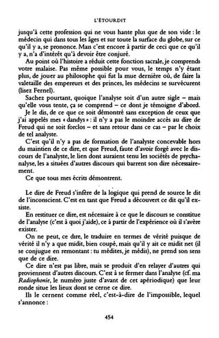 L'ÉTOURDIT 
jusqu'à cette profession qui ne vous hante plus que de son vide : le médecin qui dans tous les âges et sur toute la surface du globe, sur ce qu'il y a, se prononce. Mais c'est encore à partir de ceci que ce qu'il y a, n'a d'intérêt qu'à devoir être conjuré. 
Au point où l'histoire a réduit cette fonction sacrale, je comprends votre malaise. Pas même possible pour vous, le temps n'y étant plus, de jouer au philosophe qui fut la mue dernière où, de faire la valetaille des empereurs et des princes, les médecins se survécurent (Usez Fernel). 
Sachez pourtant, quoique l'analyse soit d'un autre sigle - mais qu'elle vous tente, ça se comprend - ce dont je témoigne d'abord. 
Je le dis, de ce que ce soit démontré sans exception de ceux que j'ai appelés mes « dandys » : il n'y a pas le moindre accès au dire de Freud qui ne soit forclos - et sans retour dans ce cas - par le choix de tel analyste. 
C'est qu'il n'y a pas de formation de l'analyste concevable hors du maintien de ce dire, et que Freud, faute d'avoir forgé avec le discours de l'analyste, le lien dont auraient tenu les sociétés de psychanalyse, les a situées d'autres discours qui barrent son dire nécessairement. 
Ce que tous mes écrits démontrent. 
Le dire de Freud s'infère de la logique qui prend de source le dit de l'inconscient. C'est en tant que Freud a découvert ce dit qu'il ex- siste. 
En restituer ce dire, est nécessaire à ce que le discours se constitue de l'analyse (c'est à quoi j'aide), ce à partir de l'expérience où il s'avère exister. 
On ne peut, ce dire, le traduire en termes de vérité puisque de vérité il n'y a que midit, bien coupé, mais qu'il y ait ce midit net (il se conjugue en remontant : tu médites, je médis), ne prend son sens que de ce dire. 
Ce dire n'est pas libre, mais se produit d'en relayer d'autres qui proviennent d'autres discours. C'est à se fermer dans l'analyse (cf. ma Radiophonie, le numéro juste d'avant de cet apériodique) que leur ronde situe les lieux dont se cerne ce dire. 
Ils le cernent comme réel, c'est-à-dire de l'impossible, lequel s'annonce : 
454  