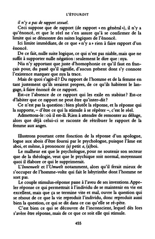 L'ÉTOURDIT 
il n'y a pas de rapport sexuel 
Ceci suppose que de rapport (de rapport « en général»), il n'y a qu'énoncé, et que le réel ne s'en assure qu'à se confirmer de la limite qui se démontre des suites logiques de l'énoncé. 
Ici limite immédiate, de ce que « n'y a » rien à faire rapport d'un énoncé. 
De ce fait, nulle suite logique, ce qui n'est pas niable, mais que ne suffit à supporter nulle négation : seulement le dire que : nya. 
Nia n'y apportant que juste d'homophonie ce qu'il faut en français pour, du passé qu'il signifie, d'aucun présent dont s'y connote l'existence marquer que nya la trace. 
Mais de quoi s'agit-il ? Du rapport de l'homme et de la femme en tant justement qu'ils seraient propres, de ce qu'ils habitent le langage, à faire énoncé de ce rapport. 
Est-ce l'absence de ce rapport qui les exile en stabitat? Est-ce d'iabiter que ce rapport ne peut être qu'inter-dit? 
Ce n'est pas la question : bien plutôt la réponse, et la réponse qui la supporte, - d'être ce qui la stimule à se répéter -, c'est le réel. 
Admettons-le : où il est-là. Rien à attendre de remonter au déluge, alors que déjà celui-ci se raconte de rétribuer le rapport de la femme aux anges. 
Illustrons pourtant cette fonction de la réponse d'un apologue, logue aux abois d'être fourni par le psychologue, puisque l'âme est aboi, et même, à prononcer (a) petit a, (a)boi. 
Le malheur est que le psychologue, pour ne soutenir son secteur que de la théologie, veut que le psychique soit normal, moyennant quoi il élabore ce qui le supprimerait. 
Vlnnenwelt et VUmwelt notamment, alors qu'il ferait mieux de s'occuper de l'homme-volte qui fait le labyrinthe dont l'homme ne sort pas. 
Le couple stimulus-réponse passe à l'aveu de ses inventions. Appeler réponse ce qui permettrait à l'individu de se maintenir en vie est excellent, mais que ça se termine vite et mal, ouvre la question qui se résout de ce que la vie reproduit l'individu, donc reproduit aussi bien la question, ce qui se dit dans ce cas qu'elle se ré-pète. 
C'est bien ce qui se découvre de l'inconscient, lequel dès lors s'avère être réponse, mais de ce que ce soit elle qui stimule. 
455  