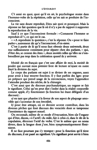 L'ÉTOURDIT 
C't aussi en quoi, quoi qu'il en ait, le psychologue rentre dans Thomme-volte de la répétition, celle qu'on sait se produire de l'inconscient. 
La vie sans doute reproduit, Dieu sait quoi et pourquoi. Mais la réponse ne fait question que là où il n'y a pas de rapport à supporter la reproduction de la vie. 
Sauf à ce que l'inconscient formule : « Comment l'homme se reproduit-il ? », ce qui est le cas. 
- « A reproduire la question », c'est la réponse. Ou « pour te faire parler », autrement dit qu'a l'inconscient, d'ex-sister. 
C'est à partir de là qu'il nous faut obtenir deux universels, deux tous suffisamment consistants pour séparer chez des parlants, - qui, d'être des, se croient des êtres -, deux moitiés telles qu'elles ne s'embrouillent pas trop dans la coïtération quand ils y arrivent. 
Moitié dit en français que c'est une affaire de moi, la moitié de poulet qui ouvrait mon premier livre de lecture m'ayant en outre frayé la division du sujet. 
Le corps des parlants est sujet à se diviser de ses organes, assez pour avoir à leur trouver fonction. Il y faut parfois des âges : pour un prépuce qui prend usage de la circoncision, voyez l'appendice l'attendre pendant des siècles, de la chirurgie. 
C'est ainsi que du discours psychanalytique, un organe se fait le signifiant. Celui qu'on peut dire s'isoler dans la réalité corporelle comme appât, d'y fonctionner (la fonction lui étant déléguée d'un discours) : 
a) en tant que phanère à la faveur de son aspect de plaquage amovible qui s'accentue de son érectilité, 
b) pour être attrape, où ce dernier accent contribue, dans les diverses pêches qui font discours des voracités dont se tamponne l'inexistence du rapport sexuel. 
On reconnaît, même de ce mode d'évacuation, bien sûr l'organe qui d'être, disons, « à l'actif» du mâle, fait à celui-ci, dans le dit de la copulation, décerner l'actif du verbe. C'est le même que ses noms divers, dans la langue dont j'use, bien symptomatiquement féminisent. 
Il ne faut pourtant pas s'y tromper : pour la fonction qu'il tient du discours, il est passé au signifiant. Un signifiant peut servir à bien 
456  
