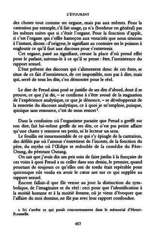 L'ÉTOURDIT 
des choses tout comme un organe, mais pas aux mêmes. Pour la castration par exemple, s'il fait usage, ça n'a (bonheur en général) pas les mêmes suites que si c'était l'organe. Pour la fonction d'appât, si c'est l'organe qui s'offre hameçon aux voracités que nous situions à l'instant, disons : d'origyne, le signifiant au contraire est le poisson à engloutir ce qu'il faut aux discours pour s'entretenir. 
Cet organe, passé au signifiant, creuse la place d'où prend effet pour le parlant, suivons-le à ce qu'il se pense : être, l'inexistence du rapport sexuel. 
L'état présent des discours qui s'alimentent donc de ces êtres, se situe de ce fait d'inexistence, de cet impossible, non pas à dire, mais qui, serré de tous les dits, s'en démontre pour le réel. 
Le dire de Freud ainsi posé se justifie de ses dits d'abord, dont il se prouve, ce que j'ai dit, - se confirme à s'être avoué de la stagnation de l'expérience analytique, ce que je dénonce, - se développerait de la ressortie du discours analytique, ce à quoi je m'emploie, puisque, quoique sans ressource, c'est de mon ressort1. 
Dans la confusion où l'organisme parasite que Freud a greffe sur son dire, fait lui-même greffe de ses dits, ce n'est pas petite affaire qu'une chatte y retrouve ses petits, ni le lecteur un sens. 
Le fouillis est insurmontable de ce qui s'y épingle de la castration, des défilés par où l'amour s'entretient de l'inceste, de la fonction du père, du mythe où l'OEdipe se redouble de la comédie du Père- Orang, du pérorant Outang. 
On sait que j'avais dix ans pris soin de faire jardin à la française de ces voies à quoi Freud a su coller dans son dessin, le premier, quand pourtant de toujours ce qu'elles ont de tordu était reperable pour quiconque eût voulu en avoir le coeur net sur ce qui supplée au rapport sexuel. 
Encore fallait-il que fut venue au jour la distinction du symbolique, de l'imaginaire et du réel : ceci pour que l'identification à la moitié homme et à la moitié femme, où je viens d'évoquer que l'affaire du moi domine, ne fut pas avec leur rapport confondue. 
i. Ici s'arrête ce qui paraît concurremment dans le mémorial d'Henri- Rousselle. 
457  