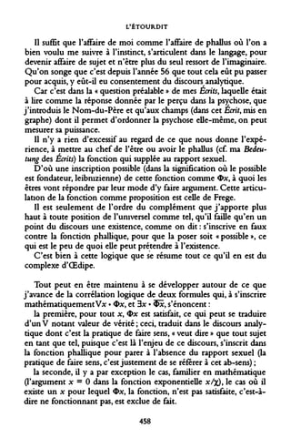 L'ÉTOURDIT 
Il suffît que l'affaire de moi comme l'affaire de phallus où l'on a bien voulu me suivre à l'instinct, s'articulent dans le langage, pour devenir affaire de sujet et n'être plus du seul ressort de l'imaginaire. Qu'on songe que c'est depuis l'année 56 que tout cela eût pu passer pour acquis, y eût-il eu consentement du discours analytique. 
Car c'est dans la « question préalable » de mes Écrits, laquelle était à lire comme la réponse donnée par le perçu dans la psychose, que j'introduis le Nom-du-Père et qu'aux champs (dans cet Écrit, mis en graphe) dont il permet d'ordonner la psychose elle-même, on peut mesurer sa puissance. 
Il n'y a rien d'excessif au regard de ce que nous donne l'expérience, à mettre au chef de l'être ou avoir le phallus (cf. ma Bedeu- tung des Écrits) la fonction qui supplée au rapport sexuel. 
D'où une inscription possible (dans la signification où le possible est fondateur, leibnizienne) de cette fonction comme <Dx, à quoi les êtres vont répondre par leur mode d'y faire argument. Cette articulation de la fonction comme proposition est celle de Frege. 
Il est seulement de l'ordre du complément que j'apporte plus haut à toute position de l'universel comme tel, qu'il faille qu'en un point du discours une existence, comme on dit : s'inscrive en faux contre la fonction phallique, pour que la poser soit « possible », ce qui est le peu de quoi elle peut prétendre à l'existence. 
C'est bien à cette logique que se résume tout ce qu'il en est du complexe d'OEdipe. 
Tout peut en être maintenu à se développer autour de ce que j'avance de la corrélation logique de deux formules qui, à s'inscrire mathématiquement Vx • Ox, et 3x • «Eût, s'énoncent : 
la première, pour tout x, Ox est satisfait, ce qui peut se traduire d'unV notant valeur de vérité; ceci, traduit dans le discours analytique dont c'est la pratique de faire sens, « veut dire » que tout sujet en tant que tel, puisque c'est là l'enjeu de ce discours, s'inscrit dans la fonction phallique pour parer à l'absence du rapport sexuel (la pratique de faire sens, c'est justement de se référer à cet ab-sens) ; 
la seconde, il y a par exception le cas, familier en mathématique (l'argument x = 0 dans la fonction exponentielle x/%), le cas où il existe un x pour lequel Ox, la fonction, n'est pas satisfaite, c'est-à- dire ne fonctionnant pas, est exclue de fait. 
458  