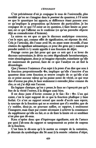 L'ÉTOURDIT 
C'est précisément d'où je conjugue le tous de l'universelle, plus modifié qu'on ne s'imagine dans le pourtout du quanteur, à Vil existe un que le quantique lui apparie, sa différence étant patente avec ce qu'implique la proposition qu'Aristote dit particulière. Je les conjugue de ce que Vil existe un en question, à faire limite au pour- tant, est ce qui l'affirme ou le confirme (ce qu'un proverbe objecte déjà au contradictoire d'Aristote). 
La raison en est que ce que le discours analytique concerne, c'est le sujet, qui, comme effet de signification, est réponse du réel. Cela je l'articulai, dès l'onze avril 56, en ayant texte recueilli, d'une citation du signifiant asémantique, ce pour des gens qui y eussent pu prendre intérêt à s'y sentir appelés à une fonction de déjet. 
Frayage certes pas fait pour qui que ce soit qui à se lever du discours universitaire, le dévie en cette dégoulinade herméneutique, voire sémiologisante, dont je m'imagine répondre, ruisselante qu'elle est maintenant de partout, faire de ce que l'analyse en ait fixé la déontologie. 
Que j'énonce l'existence d'un sujet à la poser d'un dire que non à la fonction propositionnelle Ox, implique qu'elle s'inscrive d'un quanteur dont cette fonction se trouve coupée de ce qu'elle n'ait en ce point aucune valeur qu'on puisse noter de vérité, ce qui veut dire d'erreur pas plus, le faux seulement à entendre falsus comme du chu, ce où j'ai déjà mis l'accent. 
En logique classique, qu'on y pense, le faux ne s'aperçoit pas qu'à être de la vérité l'envers, il la désigne aussi bien. 
Il est donc juste d'écrire comme je le fais : 3x • <bx. L'un qui existe, c'est le sujet supposé de ce que la fonction phallique y fasse forfait. Ce n'est au rapport sexuel que mode d'accès sans espoir, la syncope de la fonction qui ne se soutient que d'y sembler, que de s'y embler, dirai-je, ne pouvant suffire, ce rapport, à seulement l'inaugurer, mais étant par contre nécessaire à achever la consistance du supplément qu'elle en fait, et ce de fixer la limite où ce semblant n'est plus que dé-sens. 
Rien n'opère donc que d'équivoque signifiante, soit de l'astuce par quoi l'ab-sens du rapport se tamponnerait au point de suspens de la fonction. 
C'est bien le dé-sens qu'à le mettre au compte de la castration, je dénotais du symbolique dès 56 aussi (à la rentrée : relation d'objet, 
459  