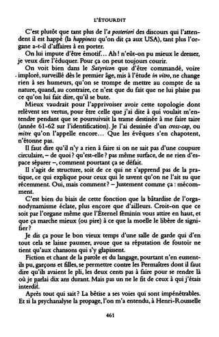 L'ÉTOURDIT 
C'est plutôt que tant plus de Va posteriori des discours qui l'attendent il est happé (la happiness qu'on dit ça aux USA), tant plus l'organe a-t-il d'affaires à en porter. 
On lui impute d'être émotif... Ah ! n'eût-on pu mieux le dresser, je veux dire l'éduquer. Pour ça on peut toujours courir. 
On voit bien dans le Satyricon que d'être commandé, voire imploré, surveillé dès le premier âge, mis à l'étude in vitro, ne change rien à ses humeurs, qu'on se trompe de mettre au compte de sa nature, quand, au contraire, ce n'est que du fait que ne lui plaise pas ce qu'on lui fait dire, qu'il se bute. 
Mieux vaudrait pour l'apprivoiser avoir cette topologie dont relèvent ses vertus, pour être celle que j'ai dite à qui voulait m'en- tendre pendant que se poursuivait la trame destinée à me faire taire (année 61-62 sur l'identification). Je l'ai dessinée d'un cross-cap, ou mitre qu'on l'appelle encore... Que les évêques s'en chapotent, n'étonne pas. 
Il faut dire qu'il n'y a rien à faire si on ne sait pas d'une coupure circulaire, - de quoi ? qu'est-elle ? pas même surface, de ne rien d'espace séparer -, comment pourtant ça se défait. 
Il s'agit de structure, soit de ce qui ne s'apprend pas de la pratique, ce qui explique pour ceux qui le savent qu'on ne l'ait su que récemment. Oui, mais comment? -Justement comme ça : mécom- ment. 
C'est bien du biais de cette fonction que la bâtardise de l'orga- nodynamisme éclate, plus encore que d'ailleurs. Croit-on que ce soit par l'organe même que l'Éternel féminin vous attire en haut, et que ça marche mieux (ou pire) à ce que la moelle le libère de signifier? 
Je dis ça pour le bon vieux temps d'une salle de garde qui d'en tout cela se laisse paumer, avoue que sa réputation de foutoir ne tient qu'aux chansons qui s'y glapissent. 
Fiction et chant de la parole et du langage, pourtant n'en eussent- ils pu, garçons et filles, se permettre contre les Permaîtres dont il faut dire qu'ils avaient le pli, les deux cents pas à faire pour se rendre là où je parlai dix ans durant. Mais pas un ne le fit de ceux à qui j'étais interdit. 
Après tout qui sait? La bêtise a ses voies qui sont impénétrables. Et si la psychanalyse la propage, l'on m'a entendu, à Henri-Rousselle 
461  