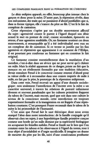LES COMPLEXES FAMILIAUX DANS LA FORMATION DE L'INDIVIDU 
Le désir oedipien apparaît, en effet, beaucoup plus intense chez le garçon et donc pour la mère. D'autre part, la répression révèle, dans son mécanisme, des traits qui ne paraissent d'abord justifiables que si, dans sa forme typique, elle s'exerce du père au fils. C'est là le fait du complexe de castration. 
Cette répression s'opère par un double mouvement affectif du sujet : agressivité contre le parent à l'égard duquel son désir sexuel le met en posture de rival ; crainte secondaire, éprouvée en retour, d'une agression semblable. Or, un fantasme soutient ces deux mouvements, si remarquable qu'il a été individualisé avec eux en un complexe dit de castration. Si ce terme se justifie par les fins agressives et répressives qui apparaissent à ce moment de l'OEdipe, il est pourtant peu conforme au fantasme qui en constitue le fait original. 
Ce fantasme consiste essentiellement dans la mutilation d'un membre, c'est-à-dire dans un sévice qui ne peut servir qu'à châtrer un mâle. Mais la réalité apparente de ce danger, jointe au fait que la menace en est réellement formulée par une tradition éducative, devait entraîner Freud à le concevoir comme ressenti d'abord pour sa valeur réelle et à reconnaître dans une crainte inspirée de mâle à mâle, en fait par le père, le prototype de la répression oedipienne. 
Dans cette voie, Freud recevait un appui d'une donnée sociologique : non seulement l'interdiction de l'inceste avec la mère a un caractère universel, à travers les relations de parenté infiniment diverses et souvent paradoxales que les cultures primitives frappent du tabou de l'inceste, mais encore, quel que soit dans une culture le niveau de la conscience morale, cette interdiction est toujours expressément formulée et la transgression en est frappée d'une réprobation constante. C'est pourquoi Frazer reconnaît dans le tabou de la mère la loi primordiale de l'humanité. 
C'est ainsi que Freud fait le saut théorique dont nous avons marqué l'abus dans notre introduction : de la famille conjugale qu'il observait chez ses sujets, à une hypothétique famille primitive conçue comme une horde qu'un mâle domine par sa supériorité biologique en accaparant les femelles nubiles. Freud se fonde sur le lien que l'on constate entre les tabous et les observances à l'égard du totem, tour à tour objet d'inviolabilité et d'orgie sacrificielle. Il imagine un drame de meurtre du père par les fils, suivi d'une consécration posthume 
48  