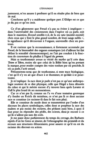 L'ÉTOURDIT 
justement, m'en assurer à professer qu'il en résulte plus de bien que de mal. 
Concluons qu'il y a maldonne quelque part. L'OEdipe est ce que je dis, pas ce qu'on croit. 
Ce d'un glissement que Freud n'a pas su éviter à impliquer - dans l'universalité des croisements dans l'espèce où ça parle, soit dans le maintien, fécond semble-t-il, de la sex ratio (moitié-moitié) chez ceux qui y font le plus grand nombre, de leurs sangs mêlés -, la signifiance qu'il découvrait à l'organe, universelle chez ses porteurs. 
Il est curieux que la reconnaissance, si fortement accentuée par Freud, de la bisexualité des organes somatiques (où d'ailleurs lui fait défaut la sexualité chromosomique), ne l'ait pas conduit à la fonction de couverture du phallus à l'égard du germen. 
Mais sa touthommie avoue sa vérité du mythe qu'il crée dans Totem et Tabou, moins sûr que celui de la Bible bien qu'en portant la marque, pour rendre compte des voies tordues par où procède, là où ça parle, l'acte sexuel. 
Présumerons-nous que de touthomme, si reste trace biologique, c'est qu'il n'y en ait que d'race à se thommer, et qu'dale à se pour- touter. 
Je m'explique : la race dont je parle n'est pas ce qu'une anthropologie soutient de se dire physique, celle que Hegel a bien dénotée du crâne et qui le mérite encore d'y trouver bien après Lavater et Gall le plus lourd de ses mensurations. 
Car ce n'est pas là, comme on l'a vu d'une tentative grotesque d'y fonder un Reich dit troisième, ce n'est pas là ce dont aucune race se constitue (ce racisme-là dans le fait non plus). 
Elle se constitue du mode dont se transmettent par l'ordre d'un discours les places symboliques, celles dont se perpétue la race des maîtres et pas moins des esclaves, des pédants aussi bien, à quoi il faut pour en répondre des pédés, des scients, dirai-je encore à ce qu'ils n'aillent pas sans des sciés. 
Je me passe donc parfaitement du temps du cervage, des Barbares rejetés d'où les Grecs se situent, de l'ethnographie des primitifs et du recours aux structures élémentaires, pour assurer ce qu'il en est du racisme des discours en action. 
462  