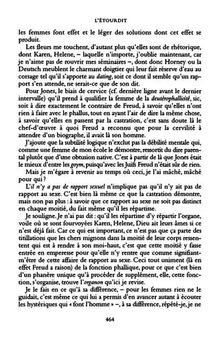 L'ÉTOURDIT 
les femmes font effet et le léger des solutions dont cet effet se produit. 
Les fleurs me touchent, d'autant plus qu'elles sont de rhétorique, dont Karen, Hélène, - laquelle n'importe, j'oublie maintenant, car je n'aime pas de rouvrir mes séminaires -, dont donc Horney ou la Deutsch meublent le charmant doigtier qui leur fait réserve d'eau au corsage tel qu'il s'apporte au dating, soit ce dont il semble qu'un rapport s'en attende, ne serait-ce que de son dit. 
Pour Jones, le biais de cervice (cf. dernière ligne avant le dernier intervalle) qu'il prend à qualifier la femme de la deutérophallicité, sic, soit à dire exactement le contraire de Freud, à savoir qu'elles n'ont rien à faire avec le phallus, tout en ayant l'air de dire la même chose, à savoir qu'elles en passent par la castration, c'est sans doute là le chef-d'oeuvre à quoi Freud a reconnu que pour la cervilité à attendre d'un biographe, il avait là son homme. 
J'ajoute que la subtilité logique n'exclut pas la débilité mentale qui, comme une femme de mon école le démontre, ressortit du dire parental plutôt que d'une obtusion native. C'est à partir de là que Jones était le mieux d'entre les£oym,puisqu'avec les Juifs Freud n'était sûr de rien. 
Mais je m'égare à revenir au temps où ceci, je l'ai mâché, mâché pour qui ? 
Vil n'y a pas de rapport sexuel n'implique pas qu'il n'y ait pas de rapport au sexe. C'est bien là même ce que la castration démontre, mais non pas plus : à savoir que ce rapport au sexe ne soit pas distinct en chaque moitié, du fait même qu'il les répartisse. 
Je souligne. Je n'ai pas dit : qu'il les répartisse d'y répartir l'organe, voile où se sont fourvoyées Karen, Hélène, Dieu ait leurs âmes si ce n'est déjà fait. Car ce qui est important, ce n'est pas que ça parte des titillations que les chers mignons dans la moitié de leur corps ressentent qui est à rendre à son moi-haut, c'est que cette moitié y fasse entrée en emperesse pour qu'elle n'y rentre que comme signifiant- m'être de cette affaire de rapport au sexe. Ceci tout uniment (là en effet Freud a raison) de la fonction phallique, pour ce que c'est bien d'un phanère unique qu'à procéder de supplément, elle, cette fonction, s'organise, trouve Yorganon qu'ici je revise. 
Je le fais en ce qu'à sa différence, - pour les femmes rien ne le guidait, c'est même ce qui lui a permis d'en avancer autant à écouter les hystériques qui « font l'homme » -, à sa différence, répété-je, je ne 
464  