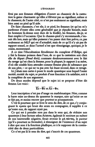 L'ÉTOURDIT 
ferai pas aux femmes obligation d'auner au chaussoir de la castration la gaine charmante qu'elles n'élèvent pas au signifiant, même si le chaussoir, de l'autre côté, ce n'est pas seulement au signifiant, mais bien aussi au pied qu'il aide. 
De faire chaussure, c'est sûr, à ce pied, les femmes (et qu'on m'y pardonne d'entre elles cette généralité que je répudie bientôt, mais les hommes là-dessus sont durs de la feuille), les femmes, dis-je, se font emploi à l'occasion. Que le chausse-pied s'y recommande, s'ensuit dès lors, mais qu'elles puissent s'en passer doit être prévu, ce, pas seulement au MLF qui est d'actualité, mais de ce qu'il n'y ait pas de rapport sexuel, ce dont l'actuel n'est que témoignage, quoique, je le crains, momentané. 
A ce titre l'élucubration freudienne du complexe d'OEdipe, qui y fait la femme poisson dans l'eau, de ce que la castration soit chez elle de départ (Freud dixit), contraste douloureusement avec le fait du ravage qu'est chez la femme, pour la plupart, le rapport à sa mère, d'où elle semble bien attendre comme femme plus de substance que de son père, - ce qui ne va pas avec lui étant second, dans ce ravage. 
Ici j'abats mes cartes à poser le mode quantique sous lequel l'autre moitié, moitié du sujet, se produit d'une fonction à la satisfaire, soit à la compléter de son argument. 
De deux modes dépend que le sujet ici se propose d'être dit femme. Les voici : 
Ex • Ox et Ax • Ox. 
Leur inscription n'est pas d'usage en mathématique. Nier, comme la barre mise au-dessus du quanteur le marque, nier qu'existe un ne se fait pas, et moins encore que pourtout se pourpastoute. 
C'est là pourtant que se livre le sens du dire, de ce que, s'y conjuguant le nyania qui bruit des sexes en compagnie, il supplée à ce qu'entre eux, de rapport nyait pas. 
Ce qui est à prendre non pas dans le sens qui, de réduire nos quanteurs à leur lecture selon Aristote, égalerait le nexistum au nulnest de son universelle négative, ferait revenir le [if ndvxeç, le pastout (qu'il a pourtant su formuler), à témoigner de l'existence d'un sujet à dire que non à la fonction phallique, ce à le supposer de la contrariété dite de deux particulières. 
Ce n'est pas là le sens du dire, qui s'inscrit de ces quanteurs. 
465  