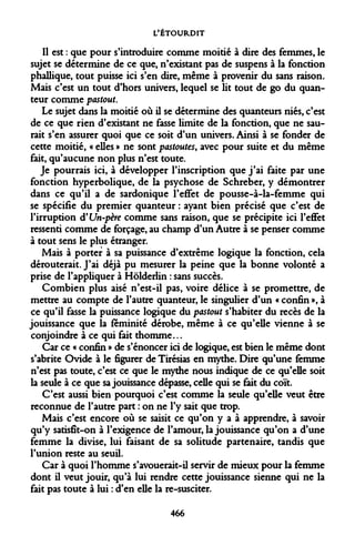 L'ÉTOURDIT 
Il est : que pour s'introduire comme moitié à dire des femmes, le sujet se détermine de ce que, n'existant pas de suspens à la fonction phallique, tout puisse ici s'en dire, même à provenir du sans raison. Mais c'est un tout d'hors univers, lequel se lit tout de go du quan- teur comme pastout. 
Le sujet dans la moitié où il se détermine des quanteurs niés, c'est de ce que rien d'existant ne fasse limite de la fonction, que ne saurait s'en assurer quoi que ce soit d'un univers. Ainsi à se fonder de cette moitié, « elles » ne sont pastoutes, avec pour suite et du même fait, qu'aucune non plus n'est toute. 
Je pourrais ici, à développer l'inscription que j'ai faite par une fonction hyperbolique, de la psychose de Schreber, y démontrer dans ce qu'il a de sardonique l'effet de pousse-à-la-femme qui se spécifie du premier quanteur : ayant bien précisé que c'est de l'irruption <¥ Un-père comme sans raison, que se précipite ici l'effet ressenti comme de forçage, au champ d'un Autre à se penser comme à tout sens le plus étranger. 
Mais à porter à sa puissance d'extrême logique la fonction, cela dérouterait. J'ai déjà pu mesurer la peine que la bonne volonté a prise de l'appliquer à Hôlderlin : sans succès. 
Combien plus aisé n'est-il pas, voire délice à se promettre, de mettre au compte de l'autre quanteur, le singulier d'un « confin », à ce qu'il fasse la puissance logique du pastout s'habiter du recès de la jouissance que la féminité dérobe, même à ce qu'elle vienne à se conjoindre à ce qui fait thomme... 
Car ce « confin » de s'énoncer ici de logique, est bien le même dont s'abrite Ovide à le figurer de Tirésias en mythe. Dire qu'une femme n'est pas toute, c'est ce que le mythe nous indique de ce qu'elle soit la seule à ce que sa jouissance dépasse, celle qui se fait du coït. 
C'est aussi bien pourquoi c'est comme la seule qu'elle veut être reconnue de l'autre part : on ne l'y sait que trop. 
Mais c'est encore où se saisit ce qu'on y a à apprendre, à savoir qu'y satisfît-on à l'exigence de l'amour, la jouissance qu'on a d'une femme la divise, lui faisant de sa solitude partenaire, tandis que l'union reste au seuil. 
Car à quoi l'homme s'avouerait-il servir de mieux pour la femme dont il veut jouir, qu'à lui rendre cette jouissance sienne qui ne la fait pas toute à lui : d'en elle la re-susciter. 
466  