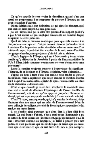 L'ÉTOURDIT 
Ce qu'on appelle le sexe (voire le deuxième, quand c'est une sotte) est proprement, à se supporter de pastoute, P'Exepoç qui ne peut s'étancher d'univers. 
Disons hétérosexuel par définition, ce qui aime les femmes, quel que soit son sexe propre. Ce sera plus clair. 
J'ai dit : aimer, non pas : à elles être promis d'un rapport qu'il n'y a pas. C'est même ce qui implique l'insatiable de l'amour, lequel s'explique de cette prémisse. 
Qu'il ait fallu le discours analytique pour que cela vienne à se dire, montre assez que ce n'est pas en tout discours qu'un dire vient à ex-sister. Car la question en fut des siècles rebattue en termes d'intuition du sujet, lequel était fort capable de le voir, voire d'en faire des gorges chaudes, sans que jamais c'ait été pris au sérieux. 
C'est la logique de PTSxepoç qui est à faire partir, y étant remarquable qu'y débouche le Parménide à partir de l'incompatibilité de l'Un à l'Etre. Mais comment commenter ce texte devant sept cents personnes ? 
Reste la carrière toujours ouverte à l'équivoque du signifiant : T'Etepoç, de se décliner en r'Etepa, s'éthérise, voire s'hétaïrise... 
L'appui du deux à faire d'eux que semble nous tendre ce pastout, fait illusion, mais la répétition qui est en somme le transfini, montre qu'il s'agit d'un inaccessible, à partir de quoi, l'énumérable en étant sûr, la réduction le devient aussi. 
C'est ici que s'emble, je veux dire : s'emblave, le semblable dont moi seul ai tenté de dénouer l'équivoque, de l'avoir fouillée de l'hommosexué, soit de ce qu'on appelait jusqu'ici l'homme en abrégé, qui est le prototype du semblable (cf. mon stade du miroir). 
C'est l'^Etepoç, remarquons-le, qui, à s'y embler de discord, érige l'homme dans son statut qui est celui de l'hommosexuel. Non de mon office, je le souligne, de celui de Freud qui, cet appendice, le lui rend, et en toutes lettres. 
Il ne s'emble ainsi pourtant que d'un dire à s'être déjà bien avancé. X^e qui frappe d'abord, c'est à quel point l'hommodit a pu se suffire du tout-venant de l'inconscient, jusqu'au moment où, à le dire «structuré comme un langage»,j'ai laissé à penser qu'à tant parler, ce n'est pas lourd qui en est dit : que ça cause, que ça cause, mais que c'est tout ce que ça sait faire. On m'a si peu compris, 
467  