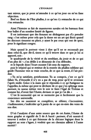 L'ÉTOURDIT 
tant mieux, que je peux m'attendre à ce qu'un jour on m'en fasse objection. 
Bref on flotte de l'îlot phallus, à ce qu'on s'y retranche de ce qui s'en retranche. 
Ainsi l'histoire se fait de manoeuvres navales où les bateaux font leur ballet d'un nombre limité de figures. 
Il est intéressant que des femmes ne dédaignent pas d'y prendre rang : c'est même pour cela que la danse est un art qui florit quand les discours tiennent en place, y ayant le pas ceux qui ont de quoi, pour le signifiant congru. 
Mais quand le pastoute vient à dire qu'il ne se reconnaît pas dans celui-là, que dit-il, sinon ce qu'il trouve dans ce que je lui ai apporté, soit : 
le quadripode de la vérité et du semblant, du jouir et de ce qui d'un plus de -, s'en défile à se démentir de s'en défendre, 
et le bipode dont l'écart montre l'ab-sens du rapport, 
puis le trépied qui se restitue de la rentrée du phallus sublime qui guide l'homme vers sa vraie couche, de ce que sa route, il l'ait perdue. 
« Tu m'as satisfaite, petithomme. Tu as compris, c'est ce qu'il fallait. Va, d'étourdit il n'y en a pas de trop, pour qu'il te revienne l'après midit. Grâce à la main qui te répondra à ce qu'Antigone tu l'appelles, la même qui peut te déchirer de ce que j'en sphynge mon pastoute, tu sauras même vers le soir te faire l'égal de Tirésias et comme lui, d'avoir fait l'Autre, deviner ce que je t'ai dit. » 
C'est là surmoitié qui ne se surmoite pas si facilement que la conscience universelle. 
Ses dits ne sauraient se compléter, se réfuter, s'inconsister, s'indémontrer, s'indécider qu'à partir de ce qui ex-siste des voies de son dire. 
D'où l'analyste d'une autre source que de cet Autre, l'Autre de mon graphe et signifié de S de A barré : pastoute, d'où saurait-il trouver à redire à ce qui foisonne de la chicane logique dont le rapport au sexe s'égare, à vouloir que ses chemins aillent à l'autre moitié ? 
468  
