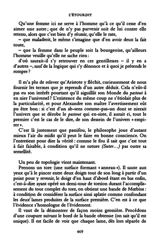 L'ÉTOURDIT 
Qu'une femme ici ne serve à l'homme qu'à ce qu'il cesse d'en aimer une autre ; que de n'y pas parvenir soit de lui contre elle retenu, alors que c'est bien d'y réussir, qu'elle le rate, 
- que maladroit, le même s'imagine que d'en avoir deux la fait toute, 
- que la femme dans le peuple soit la bourgeoise, qu'ailleurs l'homme veuille qu'elle ne sache rien : 
d'où saurait-il s'y retrouver en ces gentillesses - il y en a d'autres -, sauf de la logique qui s'y dénonce et à quoi je prétends le rompre ? 
Il m'a plu de relever qu'Aristote y fléchit, curieusement de nous fournir les termes que je reprends d'un autre déduit. Cela n'eût-il pas eu son intérêt pourtant qu'il aiguillât son Monde du pastout à en nier l'universel? L'existence du même coup ne s'étiolait plus de la particularité, et pour Alexandre son maître l'avertissement eût pu être bon : si c'est d'un ab-sens comme-pas-un dont se nierait l'univers que se dérobe le pastout qui ex-siste, il aurait ri, tout le premier c'est le cas de le dire, de son dessein de l'univers « empirer ». 
C'est là justement que passifou, le philosophe joue d'autant mieux l'air du midit qu'il peut le faire en bonne conscience. On l'entretient pour dire la vérité : comme le fou il sait que c'est tout à fait faisable, à condition qu'il ne suture (Sutor...) pas outre sa semellité. 
Un peu de topologie vient maintenant. 
Prenons un tore (une surface formant «anneau»). Il saute aux yeux qu'à le pincer entre deux doigts tout de son long à partir d'un point pour y revenir, le doigt d'en haut d'abord étant en bas enfin, c'est-à-dire ayant opéré un demi-tour de torsion durant l'accomplissement du tour complet du tore, on obtient une bande de Moebius : à condition de considérer la surface ainsi aplatie comme confondant les deux lames produites de la surface première. C'en est à ce que l'évidence s'homologue de l'évidement. 
Il vaut de la démontrer de façon moins grossière. Procédons d'une coupure suivant le bord de la bande obtenue (on sait qu'il est unique). Il est facile de voir que chaque lame, dès lors séparée de 
469  