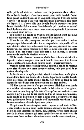 L'ÉTOURDIT 
celle qui la redouble, se continue pourtant justement dans celle-ci. De ce fait, le bord pris d'une lame en un point est le bord de l'autre lame quand un tour l'a mené en un point conjugué d'être du même « travers », et quand d'un tour supplémentaire il revient à son point de départ, il a, d'avoir fait une double boucle répartie sur deux lames, laissé de côté une autre double boucle qui constitue un second bord. La bande obtenue a donc deux bords, ce qui suffit à lui assurer un endroit et un envers. 
Son rapport à la bande de Moebius qu'elle figurait avant que nous y fassions coupure, est... que la coupure l'ait produite. 
Là est le tour de passe-passe : ce n'est pas à recoudre la même coupure que la bande de Moebius sera reproduite puisqu'elle n'était que « feinte » d'un tore aplati, mais c'est par un glissement des deux lames l'une sur l'autre (et aussi bien dans les deux sens) que la double boucle d'un des bords étant affrontée à elle-même, sa couture constitue la bande de Moebius « vraie ». 
Où la bande obtenue du tore se révèle être la bande de Moebius bipartie - d'une coupure non pas à double tour, mais à se fermer d'un seul (faisons-la médiane pour le saisir... imaginairement). 
Mais du même coup ce qui apparaît, c'est que la bande de Moebius n'est rien d'autre que cette coupure même, celle par quoi de sa surface elle disparaît. 
Et la raison en est qu'à procéder d'unir à soi-même, après glissement d'une lame sur l'autre de la bande bipartie, la double boucle d'un des bords de cette même bande, c'est tout au long la face envers de cette bande que nous cousions à sa face endroit. 
Où il se touche que ce n'est pas du travers idéal dont une bande se tord d'un demi-tour, que la bande de Moebius est à imaginer ; c'est tout de son long qu'elle fait n'être qu'un son endroit et son envers. Il n'y a pas un de ses points où l'un et l'autre ne s'unissent. Et la bande de Moebius n'est rien d'autre que la coupure à un seul tour, quelconque (bien qu'imagée de l'impensable « médiane »), qui la structure d'une série de lignes sans points. 
Ce qui se confirme à imaginer cette coupure se redoubler (d'être « plus proche » de son bord) : cette coupure donnera une bande de Moebius, elle vraiment médiane, qui, abattue, restera faire chaîne avec la Moebius bipartie qui serait applicable sur un tore (ceci de comporter deux rouleaux de même sens et un de sens contraire ou, 
470  