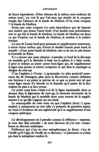 L'ÉTOURDIT 
de façon équivalente : d'être obtenus de la même, trois rouleaux de même sens) : on voit là que l'ab-sens qui résulte de la coupure simple, fait l'absence de la bande de Moebius. D'où cette coupure = la bande de Moebius. 
Reste que cette coupure n'a cette équivalence que de bipartir une surface que limite l'autre bord : d'un double tour précisément, soit ce qui fait la bande de Moebius. La bande de Moebius est donc ce qui d'opérer sur la bande de Moebius, la ramène à la surface torique. 
Le trou de l'autre bord peut pourtant se supplémenter autrement, à savoir d'une surface qui, d'avoir la double boucle pour bord, le remplit - d'une autre bande de Moebius, cela va de soi, et cela donne la bouteille de Klein. 
Il y a encore une autre solution : à prendre ce bord de la découpe en rondelle qu'à le dérouler il étale sur la sphère. A y faire cercle, il peut se réduire au point : point hors-ligne qui, de supplémenter la ligne sans points, se trouve composer ce qui dans la topologie se désigne du cross-cap. 
C'est l'asphère, à l'écrire : /, apostrophe. Le plan projectif autrement dit, de Desargues, plan dont la découverte comme rédviisant son horizon à un point, se précise de ce que ce point soit tel que toute ligne tracée d'y aboutir ne le franchit qu'à passer de la face endroit du plan à sa face envers. 
Ce point aussi bien s'étale-t-il de la ligne insaisissable dont se dessine dans la figuration du cross-cap, la traversée nécessaire de la bande de Moebius par la rondelle dont nous venons de la supplémenter à ce qu'elle s'appuie sur son bord. 
Le remarquable de cette suite est que l'asphère (écrit : /, apostrophe), à commencer au tore (elle s'y présente de première main), ne vient à l'évidence de son asphéricité qu'à se supplémenter d'une coupure sphérique. 
Ce développement est à prendre comme la référence - expresse, je veux dire déjà articulée - de mon discours où j'en suis : contribuant au discours analytique. 
Référence qui n'est en rien métaphorique. Je dirais : c'est de l'étoffe qu'il s'agit, de l'étoffe de ce discoun,- si justement ce n'était pas dans la métaphore tomber là. 
471  