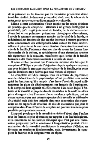 LES COMPLEXES FAMILIAUX DANS LA FORMATION DE L'INDIVIDU 
de sa puissance sur les femmes par les meurtriers prisonniers d'une insoluble rivalité : événement primordial, d'où, avec le tabou de la mère, serait sortie toute tradition morale et culturelle. 
Même si cette construction n'était ruinée par les seules pétitions de principe qu'elle comporte - attribuer à un groupe biologique la possibilité, qu'il s'agit justement de fonder, de la reconnaissance d'une loi -, ses prémisses prétendues biologiques elles-mêmes, à savoir la tyrannie permanente exercée par le chef de la horde, se réduiraient à un fantôme de plus en plus incertain à mesure qu'avance notre connaissance des anthropoïdes. Mais surtout les traces universellement présentes et la survivance étendue d'une structure matriarcale de la famille, l'existence dans son aire de toutes les formes fondamentales de la culture, et spécialement d'une répression souvent très rigoureuse de la sexualité, manifestent que l'ordre de la famille humaine a des fondements soustraits à la force du mâle. 
Il nous semble pourtant que l'immense moisson des faits que le complexe d'OEdipe a permis d'objectiver depuis quelque cinquante ans peut éclairer la structure psychologique de la famille, plus avant que les intuitions trop hâtives que nous venons d'exposer. 
Le complexe d'OEdipe marque tous les niveaux du psychisme ; mais les théoriciens de la psychanalyse n'ont pas défini sans ambiguïté les fonctions qu'il y remplit ; c'est faute d'avoir distingué suffisamment les plans de développement sur lesquels ils l'expliquent. Si le complexe leur apparaît en effet comme l'axe selon lequel Vévolution de la sexualité se projette dans la constitution de la réalité, ces deux plans divergent chez l'homme d'une incidence spécifique, qui est certes reconnue par eux comme répression de la sexualité et sublimation de la réalité, mais doit être intégrée dans une conception plus rigoureuse de ces rapports de structure : le rôle de maturation que joue le complexe dans l'un et l'autre de ces plans ne pouvant être tenu pour parallèle qu'approximativement. 
L'appareil psychique de la sexualité se révèle d'abord chez l'enfant sous les formes les plus aberrantes par rapport à ses fins biologiques, et la succession de ces formes témoigne que c'est par une maturation progressive qu'il se conforme à l'organisation génitale. Cette maturation de la sexualité conditionne le complexe d'OEdipe, en formant ses tendances fondamentales, mais, inversement, le complexe la favorise en la dirigeant vers ses objets. 
49  