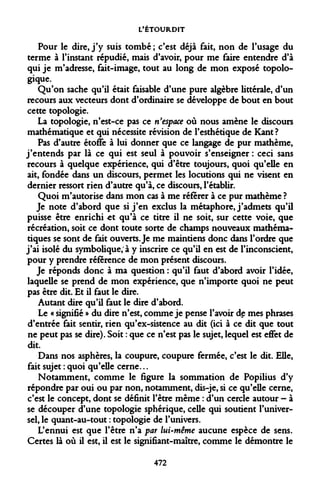 L'ÉTOURDIT 
Pour le dire, j'y suis tombé; c'est déjà fait, non de l'usage du terme à l'instant répudié, mais d'avoir, pour me faire entendre d'à qui je m'adresse, fait-image, tout au long de mon exposé topologique. 
Qu'on sache qu'il était faisable d'une pure algèbre littérale, d'un recours aux vecteurs dont d'ordinaire se développe de bout en bout cette topologie. 
La topologie, n'est-ce pas ce n'espace où nous amène le discours mathématique et qui nécessite révision de l'esthétique de Kant? 
Pas d'autre étoffe à lui donner que ce langage de pur mathème, j'entends par là ce qui est seul à pouvoir s'enseigner : ceci sans recours à quelque expérience, qui d'être toujours, quoi qu'elle en ait, fondée dans un discours, permet les locutions qui ne visent en dernier ressort rien d'autre qu'à, ce discours, l'établir. 
Quoi m'autorise dans mon cas à me référer à ce pur mathème ? 
Je note d'abord que si j'en exclus la métaphore, j'admets qu'il puisse être enrichi ^t qu'à ce titre il ne soit, sur cette voie, que récréation, soit ce dont toute sorte de champs nouveaux mathématiques se sont de fait ouverts. Je me maintiens donc dans l'ordre que j'ai isolé du symbolique, à y inscrire ce qu'il en est de l'inconscient, pour y prendre référence de mon présent discours. 
Je réponds donc à ma question : qu'il faut d'abord avoir l'idée, laquelle se prend de mon expérience, que n'importe quoi ne peut pas être dit. Et il faut le dire. 
Autant dire qu'il faut le dire d'abord. 
Le « signifié » du dire n'est, comme je pense l'avoir de mes phrases d'entrée fait sentir, rien qu'ex-sistence au dit (ici à ce dit que tout ne peut pas se dire). Soit : que ce n'est pas le sujet, lequel est effet de dit. 
Dans nos asphères, la coupure, coupure fermée, c'est le dit. Elle, fait sujet : quoi qu'elle cerne... 
Notamment, comme le figure la sommation de Popilius d'y répondre par oui ou par non, notamment, dis-je, si ce qu'elle cerne, c'est le concept, dont se définit l'être même : d'un cercle autour - à se découper d'une topologie sphérique, celle qui soutient l'universel, le quant-au-tout : topologie de l'univers. 
L'ennui est que l'être n'a par lui-même aucune espèce de sens. Certes là où il est, il est le signifiant-maître, comme le démontre le 
472  