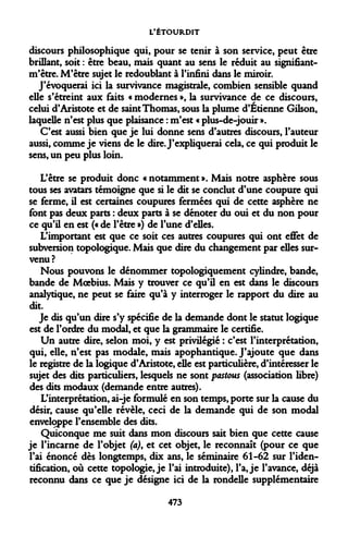 L'ÉTOURDIT 
discours philosophique qui, pour se tenir à son service, peut être brillant, soit : être beau, mais quant au sens le réduit au signifiant- m'être. M'être sujet le redoublant à l'infini dans le miroir. 
J'évoquerai ici la survivance magistrale, combien sensible quand elle s'étreint aux faits « modernes », la survivance de ce discours, celui d'Aristote et de saint Thomas, sous la plume d'Etienne Gilson, laquelle n'est plus que plaisance : m'est « plus-de-jouir ». 
C'est aussi bien que je lui donne sens d'autres discours, l'auteur aussi, comme je viens de le dire. J'expliquerai cela, ce qui produit le sens, un peu plus loin. 
L'être se produit donc « notamment ». Mais notre asphère sous tous ses avatars témoigne que si le dit se conclut d'une coupure qui se ferme, il est certaines coupures fermées qui de cette asphère ne font pas deux parts : deux parts à se dénoter du oui et du non pour ce qu'il en est (« de l'être ») de l'une d'elles. 
L'important est que ce soit ces autres coupures qui ont effet de subversion topologique. Mais que dire du changement par elles survenu? 
Nous pouvons le dénommer topologiquement cylindre, bande, bande de Moebius. Mais y trouver ce qu'il en est dans le discours analytique, ne peut se faire qu'à y interroger le rapport du dire au dit. 
Je dis qu'un dire s'y spécifie de la demande dont le statut logique est de l'ordre du modal, et que la grammaire le certifie. 
Un autre dire, selon moi, y est privilégié : c'est l'interprétation, qui, elle, n'est pas modale, mais apophantique. J'ajoute que dans le registre de la logique d'Aristote, elle est particulière, d'intéresser le sujet des dits particuliers, lesquels ne sont postons (association libre) des dits modaux (demande entre autres). 
L'interprétation, ai-je formulé en son temps, porte sur la cause du désir, cause qu'elle révèle, ceci de la demande qui de son modal enveloppe l'ensemble des dits. 
Quiconque me suit dans mon discours sait bien que cette cause je l'incarne de l'objet (a)9 et cet objet, le reconnaît (pour ce que l'ai énoncé dès longtemps, dix ans, le séminaire 61-62 sur l'identification, où cette topologie, je l'ai introduite), l'a, je l'avance, déjà reconnu dans ce que je désigne ici de la rondelle supplémentaire 
473  