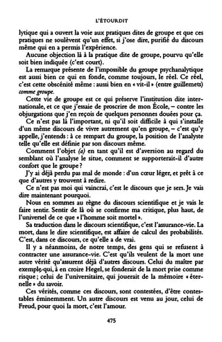 L'ÉTOURDIT 
lyrique qui a ouvert la voie aux pratiques dites de groupe et que ces pratiques ne soulèvent qu'un effet, si j'ose dire, purifié du discours même qui en a permis l'expérience. 
Aucune objection là à la pratique dite de groupe, pourvu qu'elle soit bien indiquée (c'est court). 
La remarque présente de l'impossible du groupe psychanalytique est aussi bien ce qui en fonde, comme toujours, le réel. Ce réel, c'est cette obscénité même : aussi bien en « vit-il » (entre guillemets) comme groupe. 
Cette vie de groupe est ce qui préserve l'institution dite internationale, et ce que j'essaie de proscrire de mon École, — contre les objurgations que j'en reçois de quelques personnes douées pour ça. 
Ce n'est pas là l'important, ni qu'il soit difficile à qui s'installe d'un même discours de vivre autrement qu'en groupe, - c'est qu'y appelle, j'entends : à ce rempart du groupe, la position de l'analyste telle qu'elle est définie par son discours même. 
Comment l'objet (a) en tant qu'il est d'aversion au regard du semblant où l'analyse le situe, comment se supporterait-il d'autre confort que le groupe ? 
J'y ai déjà perdu pas mal de monde : d'un coeur léger, et prêt à ce que d'autres y trouvent à redire. 
Ce n'est pas moi qui vaincrai, c'est le discours que je sers. Je vais dire maintenant pourquoi. 
Nous en sommes au règne du discours scientifique et je vais le faire sentir. Sentir de là où se confirme ma critique, plus haut, de l'universel de ce que « l'homme soit mortel ». 
Sa traduction dans le discours scientifique, c'est l'assurance-vie. La mort, dans le dire scientifique, est affaire de calcul des probabilités. C'est, dans ce discours, ce qu'elle a de vrai. 
Il y a néanmoins, de notre temps, des gens qui se refusent à contracter une assurance-vie. C'est qu'ils veulent de la mort une autre vérité qu'assurent déjà d'autres discours. Celui du maître par exemplç/qui, à en croire Hegel, se fonderait de la mort prise comme risque ; celui de l'universitaire, qui jouerait de la mémoire « éternelle » du savoir. 
Ces vérités, comme ces discours, sont contestées, d'être contestables éminemment. Un autre discours est venu au jour, celui de Freud, pour quoi la mort, c'est l'amour. 
475  