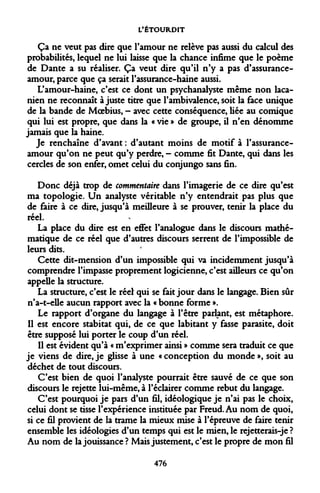 L'ÉTOURDIT 
Ça ne veut pas dire que l'amour ne relève pas aussi du calcul des probabilités, lequel ne lui laisse que la chance infime que le poème de Dante a su réaliser. Ça veut dire qu'il n'y a pas d'assurance- amour, parce que ça serait l'assurance-haine aussi. 
L'amour-haine, c'est ce dont un psychanalyste même non laca- nien ne reconnaît ajuste titre que l'ambivalence, soit la face unique de la bande de Moebius, - avec cette conséquence, liée au comique qui lui est propre, que dans la « vie » de groupe, il n'en dénomme jamais que la haine. 
Je renchaîne d'avant : d'autant moins de motif à l'assurance- amour qu'on ne peut qu'y perdre, - comme fit Dante, qui dans les cercles de son enfer, omet celui du conjungo sans fin. 
Donc déjà trop de commentaire dans l'imagerie de ce dire qu'est ma topologie. Un analyste véritable n'y entendrait pas plus que de faire à ce dire, jusqu'à meilleure à se prouver, tenir la place du réel. 
La place du dire est en effet l'analogue dans le discours mathématique de ce réel que d'autres discours serrent de l'impossible de leurs dits. 
Cette dit-mension d'un impossible qui va incidemment jusqu'à comprendre l'impasse proprement logicienne, c'est ailleurs ce qu'on appelle la structure. 
La structure, c'est le réel qui se fait jour dans le langage. Bien sûr n'a-t-elle aucun rapport avec la « bonne forme ». 
Le rapport d'organe du langage à l'être parlant, est métaphore. Il est encore stabitat qui, de ce que labitant y fasse parasite, doit être supposé lui porter le coup d'un réel. 
Il est évident qu'à « m'exprimer ainsi » comme sera traduit ce que je viens de dire, je glisse à une « conception du monde », soit au déchet de tout discours. 
C'est bien de quoi l'analyste pourrait être sauvé de ce que son discours le rejette lui-même, à l'éclairer comme rebut du langage. 
C'est pourquoi je pars d'un fil, idéologique je n'ai pas le choix, celui dont se tisse l'expérience instituée par Freud. Au nom de quoi, si ce fil provient de la trame la mieux mise à l'épreuve de faire tenir ensemble les idéologies d'un temps qui est le mien, le rejetterais-je ? Au nom de la jouissance ? Mais justement, c'est le propre de mon fil 
476  