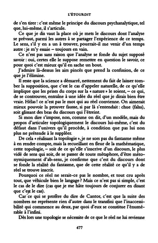 L'ÉTOURDIT 
de s'en tirer : c'est même le principe du discours psychanalytique, tel que, lui-même, il s'articule. 
Ce que je dis vaut la place où je mets le discours dont l'analyse se prévaut, parmi les autres à se partager l'expérience de ce temps. Le sens, s'il y en a un à trouver, pourrait-il me venir d'un temps autre : je m'y essaie - toujours en vain. 
Ce n'est pas sans raison que l'analyse se fonde du sujet supposé savoir : oui, certes elle le suppose remettre en question le savoir, ce pour quoi c'est mieux qu'il en sache un bout. 
J'admire là-dessus les airs pinces que prend la confusion, de ce que je l'élimine. 
Il reste que la science a démarré, nettement du fait de laisser tomber la supposition, que c'est le cas d'appeler naturelle, de ce qu'elle implique que les prises du corps sur la « nature » le soient, — ce qui, de se controuver, entraîne à une idée du réel que je dirais bien être vraie. Hélas ! ce n'est pas le mot qui au réel convienne. On aimerait mieux pouvoir la prouver fausse, si par là s'entendait : chue (falsa), soit glissant des bras du discours qui l'étreint. 
Si mon dire s'impose, non, comme on dit, d'un modèle, mais du propos d'articuler topologiquement le discours lui-même, c'est du défaut dans l'univers qu'il procède, à condition que pas lui non plus ne prétende à le suppléer. 
De cela « réalisant la topologie », je ne sors pas du fantasme même à en rendre compte, mais la recueillant en fleur de la mathématique, cette topologie, - soit de ce qu'elle s'inscrive d'un discours, le plus vidé de sens qui soit, de se passer de toute métaphore, d'être méto- nymiquement d'ab-sens, je confirme que c'est du discours dont se fonde la réalité du fantasme, que de cette réalité ce qu'il y a de réel se trouve inscrit. 
Pourquoi ce réel ne serait-ce pas le nombre, et tout cru après tout, que véhicule bien le langage ? Mais ce n'est pas si simple, c'est le cas de le dire (cas que je me hâte toujours de conjurer en disant que c'est le cas). 
Car ce qui se profère du dire de Cantor, c'est que la suite des nombres ne représente rien d'autre dans le transfini que l'inaccessi- bilité qui commence au deux, par quoi d'eux se constitue l'énumé- rable à l'infini. 
Dès lors une topologie se nécessite de ce que le réel ne lui revienne 
477  
