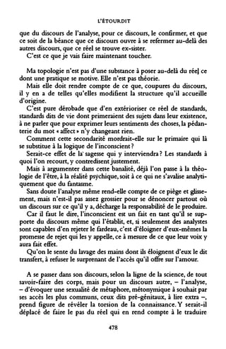 L'ÉTOURDIT 
que du discours de l'analyse, pour ce discours, le confirmer, et que ce soit de la béance que ce discours ouvre à se refermer au-delà des autres discours, que ce réel se trouve ex-sister. C'est ce que je vais faire maintenant toucher. 
Ma topologie n'est pas d'une substance à poser au-delà du rée} ce dont une pratique se motive. Elle n'est pas théorie. 
Mais elle doit rendre compte de ce que, coupures du discours, il y en a de telles qu'elles modifient la structure qu'il accueille d'origine. 
C'est pure dérobade que d'en extérioriser ce réel de standards, standards dits de vie dont primeraient des sujets dans leur existence, à ne parler que pour exprimer leurs sentiments des choses, la pédanterie du mot « affect » n'y changeant rien. 
Comment cette secondarité mordrait-elle sur le primaire qui là se substitue à la logique de l'inconscient? 
Serait-ce effet de laN sagesse qui y interviendra ? Les standards à quoi l'on recourt, y contredisent justement. 
Mais à argumenter dans cette banalité, déjà l'on passe à la théologie de l'être, à la réalité psychique, soit à ce qui ne s'avalise analyti- quement que du fantasme. 
Sans doute l'analyse même rend-elle compte de ce piège et glissement, mais n'est-il pas assez grossier pour se dénoncer partout où un discours sur ce qu'il y a, décharge la responsabilité de le produire. 
Car il faut le dire, l'inconscient est un fait en tant qu'il se supporte du discours même qui l'établit, et, si seulement des analystes sont capables d'en rejeter le fardeau, c'est d'éloigner d'eux-mêmes la promesse de rejet qui les y appelle, ce à mesure de ce que leur voix y aura fait effet. 
Qu'on le sente du lavage des mains dont ils éloignent d'eux le dit transfert, à refuser le surprenant de l'accès qu'il offre sur l'amour. 
A se passer dans son discours, selon la ligne de la science, de tout savoir-faire des corps, mais pour un discours autre, - l'analyse, - d'évoquer une sexualité de métaphore, métonymique à souhait par ses accès les plus communs, ceux dits pré-génitaux, à lire extra -, prend figure de révéler la torsion de la connaissance. Y serait-il déplacé de faire le pas du réel qui en rend compte à le traduire 
478  