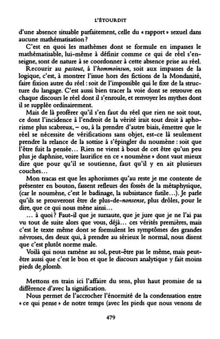 L'ÉTOURDIT 
d'une absence situable parfaitement, celle du « rapport » sexuel dans aucune mathématisation ? 
C'est en quoi les mathèmes dont se formule en impasses le mathématisable, lui-même à définir comme ce qui de réel s'enseigne, sont de nature à se coordonner à cette absence prise au réel. 
Recourir au pastout, à Yhommoinsun, soit aux impasses de la logique, c'est, à montrer l'issue hors des fictions de la Mondanité, faire fixion autre du réel : soit de l'impossible qui le fixe de la structure du langage. C'est aussi bien tracer la voie dont se retrouve en chaque discours le réel dont il s'enroule, et renvoyer les mythes dont il se supplée ordinairement. 
Mais de là proférer qu'il s'en faut du réel que rien ne soit tout, ce dont l'incidence à l'endroit de la vérité irait tout droit à aphorisme plus scabreux, - ou, à la prendre d'autre biais, émettre que le réel se nécessite de vérifications sans objet, est-ce là seulement prendre la relance de la sottise à s'épingler du noumène : soit que l'être fuit la pensée... Rien ne vient à bout de cet être qu'un peu plus je daphnise, voire laurifice en ce « noumène » dont vaut mieux dire que pour qu'il se soutienne, faut qu'il y en ait plusieurs couches... 
Mon tracas est que les aphorismes qu'au reste je me contente de présenter en bouton, fassent refleurs des fossés de la métaphysique, (car le noumène, c'est le badinage, la subsistance futile...). Je parle qu'ils se prouveront être de plus-de-»(w*e»5e, plus drôles, pour le dire, que ce qui nous mène ainsi... 
... à quoi? Faut-il que je sursaute, que je jure que je ne l'ai pas vu tout de suite alors que vous, déjà... ces vérités premières, mais c'est le texte même dont se formulent les symptômes des grandes névroses, des deux qui, à prendre au sérieux le normal, nous disent que c'est plutôt norme maie. 
Voilà qui nous ramène au sol, peut-être pas le même, mais peut- être aussi que c'est le bon et que le discours analytique y fait moins pieds de/plomb. 
Mettons en train ici l'affaire du sens, plus haut promise de sa différence d'avec la signification. 
Nous permet de l'accrocher l'énormité de la condensation entre « ce qui pense » de notre temps (avec les pieds que nous venons de 
479  