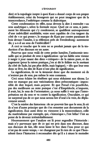 L'ÉTOURDIT 
dire) et la topologie inepte à quoi Kant a donné corps de son propre établissement, celui du bourgeois qui ne peut imaginer que de la transcendance, l'esthétique comme la dialectique. 
Cette condensation en effet, nous devons la dire à entendre « au sens analytique », selon la formule reçue. Quel est ce sens, si justement les éléments qui s'y condensent, se qualifient univoquement d'une imbécillité semblable, voire sont capables de s'en targuer du côté de « ce qui pense », le masque de Kant par contre paraissant de bois devant l'insulte, à sa réflexion près de Swedenborg : autrement dit, y a-t-il un sens de l'imbécillité ? 
A ceci se touche que le sens ne se produit jamais que de la traduction d'un discours en un autre. 
Pourvus que nous voilà de cette petite lumière, l'antinomie tressaille qui se produit de sens à signification : qu'un faible sens vienne à surgir à jour rasant des dites « critiques » de la raison pure, et du jugement (pour la raison pratique, j'en ai dit le folâtre en le mettant du côté de Sade, lui pas plus drôle, mais logique), - dès que leur sens donc se lève, les dits de Kant n'ont plus de signification. 
La signification, ils ne la tiennent donc que du moment où ils n'avaient pas de sens, pas même le sens commun. 
Ceci nous éclaire les ténèbres qui nous réduisent aux tâtons. Le sens ne manque pas aux vaticinations dites présocratiques : impossible de dire lequel, mais çasysent. Et que Freud s'en pourléche, pas des meilleures au reste puisque c'est d'Empédocle, n'importe, il avait, lui, le sens de l'orientation ; ça nous suffit à voir que l'interprétation est du sens et va contre la signification. Oraculaire, ce qui ne surprend pas de ce que nous savons lier d'oral à la voix, du déplacement sexuel. 
C'est la misère des historiens : de ne pouvoir lire que le sens, là où ils n'ont d'autre principe que de s'en remettre aux documents de la signification. Eux aussi donc en viennent à la transcendance, celle du matérialisme par exemple, qui, « historique », l'est hélas ! l'est au point de le devenir irrémédiablement. 
Heureusement que l'analyse est là pour regonfler l'historiole : mais n'y parvenant que de ce qui est pris dans son discours, dans son discours de fait, elle nous laisse le bec dans l'eau pour ce qui n'est pas de notre temps, - ne changeant par là rien de ce que l'honnêteté force l'historien à reconnaître dès qu'il a à situer le moindre 
480  