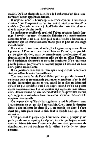 L'ÉTOURDIT 
sacysent. Qu'il ait charge de la science de l'embarras, c'est bien l'embarrassant de son apport à la science. 
Il importe donc à beaucoup, à ceux-ci comme à beaucoup d'autres? que l'impossibilité de dire vrai du réel se motive d'un mathème (Ton sait comment je le définis), d'un mathème dont se situe le rapport du dire au dit. 
Le mathème se profère du seul réel d'abord reconnu dans le langage : à savoir le nombre. Néanmoins l'histoire de la mathématique démontre (c'est le cas de le dire) qu'il peut s'étendre à l'intuition, à condition que ce terme soit aussi châtré qu'il se peut de son usage métaphorique. 
Il y a donc là un champ dont le plus frappant est que son développement, à l'encontre des termes dont on l'absorbe, ne procède pas de généralisation, mais de remaniement topologique, d'une rétroaction sur le commencement telle qu'elle en efface l'histoire. Pas d'expérience plus sûre à en résoudre l'embarras. D'où son attrait pour la pensée : qui y trouve le nonsense propre à l'être, soit au désir d'une parole sans au-delà. 
Rien pourtant à faire état de l'être qui, à ce que nous l'énoncions ainsi, ne relève de notre bienveillance. 
Tout autre est le fait de l'indécidable, pour en prendre l'exemple de pointe dont se recommande pour nous le mathème : c'est le réel du dire du nombre qui est en jeu, quand de ce dire est démontré qu'il n'est pas vérifiable, ceci à ce degré second qu'on ne puisse même l'assurer, comme il se fait d'autres déjà dignes de nous retenir, d'une démonstration de son indémontrable des prémisses mêmes qu'il suppose, - entendons bien d'une contradiction inhérente à le supposer démontrable. 
On ne peut nier qu'il y ait là progrès sur ce qui du Ménon en reste à questionner de ce qui fait l'enseignable. C'est certes la dernière chose à dire qu'entre les deux il y a un monde : ce dont il s'agit étant qu'à, cette place vient le réel, dont le monde n'est que chute dérisoire. 
C'est pourtant le progrès qu'il faut restreindre là, puisque je ne perds pas de vue le regret qui y répond, à savoir que l'opinion vraie dont au Ménon fait sens Platon, n'a plus pur nous qu'ab-sens de signification, ce qui confirme de la référer à celle de nos bien- pensants. 
481  