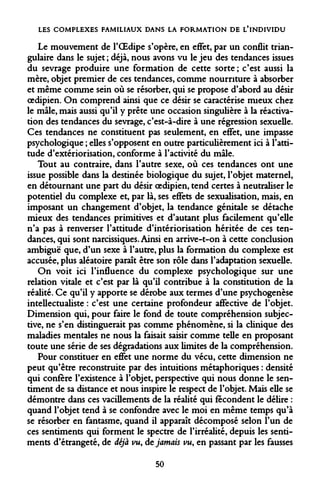 LES COMPLEXES FAMILIAUX DANS LA FORMATION DE L'INDIVIDU 
Le mouvement de l'OEdipe s'opère, en effet, par un conflit triangulaire dans le sujet ; déjà, nous avons vu le jeu des tendances issues du sevrage produire une formation de cette sorte ; c'est aussi la mère, objet premier de ces tendances, comme nourriture à absorber et même comme sein où se résorber, qui se propose d'abord au désir oedipien. On comprend ainsi que ce désir se caractérise mieux chez le mâle, mais aussi qu'il y prête une occasion singulière à la réactivation des tendances du sevrage, c'est-à-dire à une régression sexuelle. Ces tendances ne constituent pas seulement, en effet, une impasse psychologique ; elles s'opposent en outre particulièrement ici à l'attitude d'extériorisation, conforme à l'activité du mâle. 
Tout au contraire, dans l'autre sexe, où ces tendances ont une issue possible dans la destinée biologique du sujet, l'objet maternel, en détournant une part du désir oedipien, tend certes à neutraliser le potentiel du complexe et, par là, ses effets de sexualisation, mais, en imposant un changement d'objet, la tendance génitale se détache mieux des tendances primitives et d'autant plus facilement qu'elle n'a pas à renverser l'attitude d'intériorisation héritée de ces tendances, qui sont narcissiques. Ainsi en arrive-t-on à cette conclusion ambiguë que, d'un sexe à l'autre, plus la formation du complexe est accusée, plus aléatoire paraît être son rôle dans l'adaptation sexuelle. 
On voit ici l'influence du complexe psychologique sur une relation vitale et c'est par là qu'il contribue à la constitution de la réalité. Ce qu'il y apporte se dérobe aux termes d'une psychogenèse intellectualiste : c'est une certaine profondeur affective de l'objet. Dimension qui, pour faire le fond de toute compréhension subjective, ne s'en distinguerait pas comme phénomène, si la clinique des maladies mentales ne nous la faisait saisir comme telle en proposant toute une série de ses dégradations aux limites de la compréhension. 
Pour constituer en effet une norme du vécu, cette dimension ne peut qu'être reconstruite par des intuitions métaphoriques : densité qui confère l'existence à l'objet, perspective qui nous donne le sentiment de sa distance et nous inspire le respect de l'objet. Mais elle se démontre dans ces vacillements de la réalité qui fécondent le délire : quand l'objet tend à se confondre avec le moi en même temps qu'à se résorber en fantasme, quand il apparaît décomposé selon l'un de ces sentiments qui forment le spectre de l'irréalité, depuis les sentiments d'étrangeté, de déjà vu, de jamais vu, en passant par les fausses 
50  