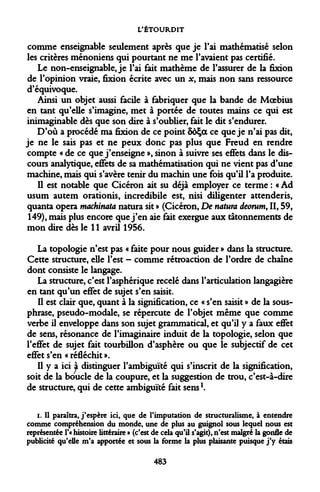 L'ÉTOURDIT 
comme enseignable seulement après que je l'ai mathématisé selon les critères ménoniens qui pourtant ne me l'avaient pas certifié. 
Le non-enseignable, je l'ai fait mathème de l'assurer de la fixion de l'opinion vraie, fixion écrite avec un x, mais non sans ressource d'équivoque. 
Ainsi un objet aussi facile à fabriquer que la bande de Moebius en tant qu'elle s'imagine, met à portée de toutes mains ce qui est inimaginable dès que son dire à s'oublier, fait le dit s'endurer. 
D'où a procédé ma fixion de ce point 5ôÇa ce que je n'ai pas dit, je ne le sais pas et ne peux donc pas plus que Freud en rendre compte « de ce que j'enseigne », sinon à suivre ses effets dans le discours analytique, effets de sa mathématisation qui ne vient pas d'une machine, mais qui s'avère tenir du machin une fois qu'il l'a produite. 
Il est notable que Cicéron ait su déjà employer ce terme : « Ad usum autem orationis, incredibile est, nisi diligenter attenderis, quanta opéra machinata natura sit » (Cicéron, De natura deorum, II, 59, 149), mais plus encore que j'en aie fait exergue aux tâtonnements de mon dire dès le 11 avril 1956. 
La topologie n'est pas « faite pour nous guider » dans la structure. Cette structure, elle l'est - comme rétroaction de l'ordre de chaîne dont consiste le langage. 
La structure, c'est l'asphérique recelé dans l'articulation langagière en tant qu'un effet de sujet s'en saisit. 
Il est clair que, quant à la signification, ce « s'en saisit » de la sous- phrase, pseudo-modale, se répercute de l'objet même que comme verbe il enveloppe dans son sujet grammatical, et qu'il y a faux effet de sens, résonance de l'imaginaire induit de la topologie, selon que l'effet de sujet fait tourbillon d'asphère ou que le subjectif de cet effet s'en « réfléchit ». 
Il y a ici à distinguer l'ambiguïté qui s'inscrit de la signification, soit de la boucle de la coupure, et la suggestion de trou, c'est-à-dire de structure, qui de cette ambiguïté fait sens1. 
i. Il paraîtra, j'espère ici, que de l'imputation de structuralisme, à entendre comme compréhension du monde, une de plus au guignol sous lequel nous est représentée l'« histoire littéraire » (c'est de cela qu'il s'agit), n'est malgré la gonfle de publicité qu'elle m'a apportée et sous la forme la plus plaisante puisque j'y étais 
483  