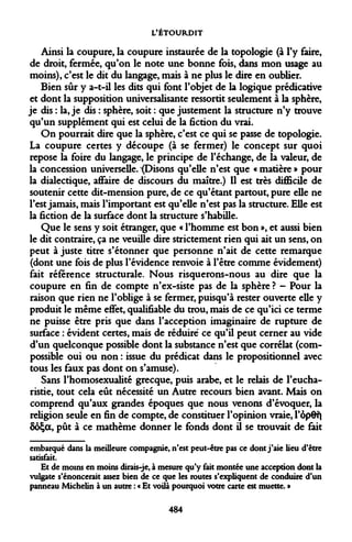 L'ÉTOURDIT 
Ainsi la coupure, la coupure instaurée de la topologie (à l'y faire, de droit, fermée, qu'on le note une bonne fois, dans mon usage au moins), c'est le dit du langage, mais à ne plus le dire en oublier. 
Bien sûr y a-t-il les dits qui font l'objet de la logique prédicative et dont la supposition universalisante ressortit seulement à la sphère, je dis : la, je dis : sphère, soit : que justement la structure n'y trouve qu'un supplément qui est celui de la fiction du vrai. 
On pourrait dire que la sphère, c'est ce qui se passe de topologie. La coupure certes y découpe (à se fermer) le concept sur quoi repose la foire du langage, le principe de l'échange, de la valeur, de la concession universelle. ^(Disons qu'elle n'est que « matière » pour la dialectique, affaire de discours du maître.) Il est très difficile de soutenir cette dit-mension pure, de ce qu'étant partout, pure elle ne l'est jamais, mais l'important est qu'elle n'est pas la structure. Elle est la fiction de la surface dont la structure s'habille. 
Que le sens y soit étranger, que « l'homme est bon », et aussi bien le dit contraire, ça ne veuille dire strictement rien qui ait un sens, on peut à juste titre s'étonner que personne n'ait de cette remarque (dont une fois de plus l'évidence renvoie à l'être comme évidement) fait référence structurale. Nous risquerons-nous au dire que la coupure en fin de compte n'ex-siste pas de la sphère ? - Pour la raison que rien ne l'oblige à se fermer, puisqu'à rester ouverte elle y produit le même effet, qualifiable du trou, mais de ce qu'ici ce terme ne puisse être pris que dans l'acception imaginaire de rupture de surface : évident certes, mais de réduire ce qu'il peut cerner au vide d'un quelconque possible dont la substance n'est que corrélat (com- possible oui ou non : issue du prédicat dans le propositionnel avec tous les faux pas dont on s'amuse). 
Sans l'homosexualité grecque, puis arabe, et le relais de l'eucharistie, tout cela eût nécessité un Autre recours bien avant. Mais on comprend qu'aux grandes époques que nous venons d'évoquer, la religion seule en fin de compte, de constituer l'opinion vraie, l'ôpOf| ôoÇot, pût à ce mathème donner le fonds dont il se trouvait de fait 
embarqué dans la meilleure compagnie, n'est peut-être pas ce dont j'aie lieu d'être satisfait. 
Et de moins en moins dirais-je, à mesure qu'y fait montée une acception dont la vulgate s'énoncerait assez bien de ce que les routes s'expliquent de conduire d'un panneau Michelin à un autre : « Et voilà pourquoi votre carte est muette. » 
484  